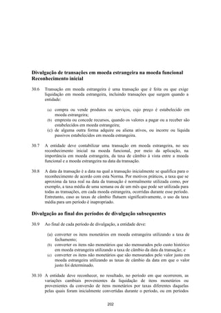 Divulgação de transações em moeda estrangeira na moeda funcional
Reconhecimento inicial

30.6   Transação em moeda estrangeira é uma transação que é feita ou que exige
       liquidação em moeda estrangeira, incluindo transações que surgem quando a
       entidade:

        (a) compra ou vende produtos ou serviços, cujo preço é estabelecido em
            moeda estrangeira;
        (b) empresta ou concede recursos, quando os valores a pagar ou a receber são
            estabelecidos em moeda estrangeira;
        (c) de alguma outra forma adquire ou aliena ativos, ou incorre ou liquida
            passivos estabelecidos em moeda estrangeira.

30.7   A entidade deve contabilizar uma transação em moeda estrangeira, no seu
       reconhecimento inicial na moeda funcional, por meio da aplicação, na
       importância em moeda estrangeira, da taxa de câmbio à vista entre a moeda
       funcional e a moeda estrangeira na data da transação.

30.8   A data da transação é a data na qual a transação inicialmente se qualifica para o
       reconhecimento de acordo com esta Norma. Por motivos práticos, a taxa que se
       aproxima da taxa real na data da transação é normalmente utilizada como, por
       exemplo, a taxa média de uma semana ou de um mês que pode ser utilizada para
       todas as transações, em cada moeda estrangeira, ocorridas durante esse período.
       Entretanto, caso as taxas de câmbio flutuem significativamente, o uso da taxa
       média para um período é inapropriado.

Divulgação ao final dos períodos de divulgação subsequentes

30.9   Ao final de cada período de divulgação, a entidade deve:

        (a) converter os itens monetários em moeda estrangeira utilizando a taxa de
            fechamento;
        (b) converter os itens não monetários que são mensurados pelo custo histórico
            em moeda estrangeira utilizando a taxa de câmbio da data da transação; e
        (c) converter os itens não monetários que são mensurados pelo valor justo em
            moeda estrangeira utilizando as taxas de câmbio da data em que o valor
            justo foi determinado.

30.10 A entidade deve reconhecer, no resultado, no período em que ocorrerem, as
      variações cambiais provenientes da liquidação de itens monetários ou
      provenientes da conversão de itens monetários por taxas diferentes daquelas
      pelas quais foram inicialmente convertidas durante o período, ou em períodos

                                          202
 