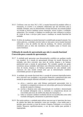 30.15 Conforme visto nos itens 30.2 a 30.5, a moeda funcional da entidade reflete as
      transações, os eventos e as condições subjacentes que são relevantes para a
      entidade. Portanto, uma vez determinada a moeda funcional, ela somente poderá
      ser trocada se houver mudança nessas transações, nesses eventos e condições
      subjacentes. Por exemplo, a mudança na moeda que mais influencia os preços
      de venda de bens e serviços pode causar a mudança na moeda funcional da
      entidade.

30.16 O efeito da mudança na moeda funcional é contabilizado prospectivamente. Em
      outras palavras, a entidade converte todos os itens para a nova moeda funcional
      utilizando a taxa de câmbio da data da mudança. Os valores convertidos
      resultantes para os itens não monetários são tratados como se fossem seus
      custos históricos.

Utilização de moeda de apresentação que não é a moeda funcional
Conversão para a moeda de apresentação

30.17 A entidade pode apresentar suas demonstrações contábeis em qualquer moeda
      (ou moedas). Se a moeda de apresentação divergir da moeda funcional da
      entidade, esta deve converter seus itens de receita, despesa e do balanço
      patrimonial para a moeda de apresentação. Por exemplo, quando um grupo
      econômico possui entidades individuais com diferentes moedas funcionais, os
      itens de receita, despesa e do balanço patrimonial de cada entidade serão
      expressos em uma moeda comum para que as demonstrações contábeis
      consolidadas possam ser apresentadas.

30.18. A entidade cuja moeda funcional não é a moeda de economia hiperinflacionária
       deve converter seus resultados e sua posição financeira e patrimonial para uma
       moeda de apresentação diferente utilizando os seguintes procedimentos:

        (a) ativos e passivos para cada balanço patrimonial apresentado (isto é,
            incluindo os comparativos) devem ser convertidos pela taxa de fechamento
            da data do respectivo balanço;
        (b) receitas e despesas para cada demonstração do resultado e demonstração
            do resultado abrangente (isto é, incluindo as comparativas) devem ser
            convertidas pela taxas de câmbio das datas das transações; e
        (c) todas as variações cambiais resultantes devem ser reconhecidas como outro
            resultado abrangente, diretamente no patrimônio líquido.

30.19 Por razões práticas, a entidade pode utilizar uma taxa que se aproxime das taxas
      de câmbio das datas das transações, como por exemplo, a taxa média para o
      período, para converter os itens de receita e despesa. Entretanto, se as taxas de
      câmbio flutuarem significativamente, o uso da taxa média para período é
      inapropriado.


                                          204
 