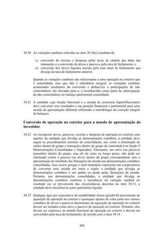 30.20 As variações cambiais referidas no item 30.18(c) resultam de:

        (a) conversão de receitas e despesas pelas taxas de câmbio das datas das
            transações e a conversão de ativos e passivos pela taxa de fechamento; e
        (b) conversão dos ativos líquidos iniciais pela taxa atual de fechamento que
            diverge da taxa de fechamento anterior.

       Quando as variações cambiais são relacionadas a uma operação no exterior que
       é consolidada, mas que não é subsidiária integral, as variações cambiais
       acumuladas resultantes da conversão e atribuíveis a participações de não
       controladores são alocadas para a, e reconhecidas como parte de, participação
       de não controladores no balanço patrimonial consolidado.

30.21 A entidade cuja moeda funcional é a moeda de economia hiperinflacionária
      deve converter seus resultados e sua posição financeira e patrimonial para uma
      moeda de apresentação diferente utilizando a metodologia da correção integral
      de balanços.

Conversão de operação no exterior para a moeda de apresentação do
investidor

30.22 Ao incorporar ativos, passivos, receitas e despesas de operação no exterior com
      aqueles da entidade que divulga as demonstrações contábeis, a entidade deve
      seguir os procedimentos normais de consolidação, tais como a eliminação de
      saldos dentro do grupo e transações dentro do grupo da controlada (ver Seção 9
      Demonstrações Consolidadas e Separadas). Entretanto, um ativo (ou passivo)
      monetário dentro do grupo, seja ele de curto ou longo prazo, não pode ser
      eliminado contra o passivo (ou ativo) dentro do grupo correspondente sem a
      apresentação do resultado das flutuações da moeda nas demonstrações contábeis
      consolidadas. Isso ocorre porque o item monetário representa um compromisso
      de converter uma moeda em outra e expõe a entidade que divulga as
      demonstrações contábeis a um ganho ou perda pelas flutuações da moeda.
      Portanto, nas demonstrações consolidadas, a entidade que divulga as
      demonstrações contábeis continua a reconhecer tal variação cambial no
      resultado ou, se proveniente das circunstâncias descritas no item 30.13, a
      entidade deve classificá-la como patrimônio líquido.

30.23 Qualquer ágio por expectativa de rentabilidade futura (goodwill) proveniente de
      aquisição de operação no exterior e quaisquer ajustes de valor justo nos valores
      contábeis de ativos e passivos decorrentes da aquisição de operação no exterior
      devem ser tratados como ativo e passivo da operação no exterior. Portanto, eles
      devem ser expressos na moeda funcional da operação no exterior e devem ser
      convertidos pela taxa de fechamento, de acordo com o item 30.18.


                                         205
 