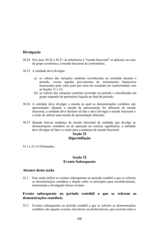 Divulgação

30.24 Nos itens 30.26 e 30.27, as referências à “moeda funcional” se aplicam, no caso
      de grupo econômico, à moeda funcional da controladora.

30.25 A entidade deve divulgar:

        (a) os valores das variações cambiais reconhecidas no resultado durante o
            período, exceto aquelas provenientes de instrumentos financeiros
            mensurados pelo valor justo por meio do resultado em conformidade com
            as Seções 11 e 12;
        (b) os valores das variações cambiais ocorridas no período e classificadas em
            grupo separado do patrimônio líquido ao final do período.

30.26 A entidade deve divulgar a moeda na qual as demonstrações contábeis são
      apresentadas. Quando a moeda de apresentação for diferente da moeda
      funcional, a entidade deve declarar tal fato e deve divulgar a moeda funcional e
      a razão de utilizar uma moeda de apresentação diferente.

30.27 Quando houver mudança da moeda funcional da entidade que divulga as
      demonstrações contábeis ou de operação no exterior significante, a entidade
      deve divulgar tal fato e a razão para a mudança da moeda funcional.
                                    Seção 31
                                  Hiperinflação

31.1 a 31.15 Eliminados.


                                   Seção 32
                              Evento Subsequente

Alcance desta seção

32.1   Esta seção define os eventos subsequentes ao período contábil a que se referem
       as demonstrações contábeis e dispõe sobre os princípios para reconhecimento,
       mensuração e divulgação desses eventos.

Evento subsequente ao período contábil a que se referem as
demonstrações contábeis

32.2   Eventos subsequentes ao período contábil a que se referem as demonstrações
       contábeis são aqueles eventos, favoráveis ou desfavoráveis, que ocorrem entre a

                                         206
 