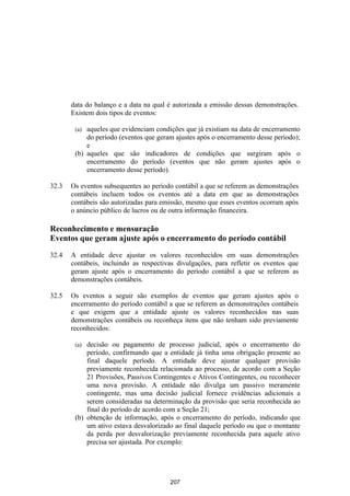 data do balanço e a data na qual é autorizada a emissão dessas demonstrações.
       Existem dois tipos de eventos:

        (a) aqueles que evidenciam condições que já existiam na data de encerramento
            do período (eventos que geram ajustes após o encerramento desse período);
            e
        (b) aqueles que são indicadores de condições que surgiram após o
            encerramento do período (eventos que não geram ajustes após o
            encerramento desse período).

32.3   Os eventos subsequentes ao período contábil a que se referem as demonstrações
       contábeis incluem todos os eventos até a data em que as demonstrações
       contábeis são autorizadas para emissão, mesmo que esses eventos ocorram após
       o anúncio público de lucros ou de outra informação financeira.

Reconhecimento e mensuração
Eventos que geram ajuste após o encerramento do período contábil

32.4   A entidade deve ajustar os valores reconhecidos em suas demonstrações
       contábeis, incluindo as respectivas divulgações, para refletir os eventos que
       geram ajuste após o encerramento do período contábil a que se referem as
       demonstrações contábeis.

32.5   Os eventos a seguir são exemplos de eventos que geram ajustes após o
       encerramento do período contábil a que se referem as demonstrações contábeis
       e que exigem que a entidade ajuste os valores reconhecidos nas suas
       demonstrações contábeis ou reconheça itens que não tenham sido previamente
       reconhecidos:

        (a) decisão ou pagamento de processo judicial, após o encerramento do
            período, confirmando que a entidade já tinha uma obrigação presente ao
            final daquele período. A entidade deve ajustar qualquer provisão
            previamente reconhecida relacionada ao processo, de acordo com a Seção
            21 Provisões, Passivos Contingentes e Ativos Contingentes, ou reconhecer
            uma nova provisão. A entidade não divulga um passivo meramente
            contingente, mas uma decisão judicial fornece evidências adicionais a
            serem consideradas na determinação da provisão que seria reconhecida ao
            final do período de acordo com a Seção 21;
        (b) obtenção de informação, após o encerramento do período, indicando que
            um ativo estava desvalorizado ao final daquele período ou que o montante
            da perda por desvalorização previamente reconhecida para aquele ativo
            precisa ser ajustada. Por exemplo:




                                        207
 