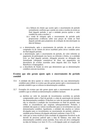 (i) a falência de cliente que ocorre após o encerramento do período
                     normalmente confirma que a perda em conta a receber já existia ao
                     final daquele período, e que a entidade precisa ajustar o valor
                     contábil da conta a receber; e
                (ii) a venda de estoques após o encerramento do período pode
                     proporcionar evidências sobre seus preços de venda ao final
                     daquele período para propósitos de avaliação de desvalorização na
                     data do balanço;

        (c) a determinação, após o encerramento do período, do custo de ativos
            comprados ou de valores de ativos recebidos pelos ativos vendidos antes
            do final daquele período;
        (d) a determinação, após o encerramento do período, do valor referente ao
            pagamento de participação nos lucros ou referente a títulos, se a entidade
            tiver, ao final daquele período, obrigação presente ou obrigação não
            formalizada (obrigação construtiva) de fazer tais pagamentos em
            decorrência de eventos ocorridos antes daquela data (ver Seção 38
            Benefícios a Empregados);
        (e) a descoberta de fraude ou erros que demonstrem que as demonstrações
            contábeis estavam incorretas.

Eventos que não geram ajuste após o encerramento do período
contábil

32.6   A entidade não deve ajustar os valores reconhecidos nas suas demonstrações
       contábeis para refletir os eventos que não geram ajustes após o encerramento do
       período contábil a que se referem as demonstrações contábeis.

32.7   Exemplos de eventos que não geram ajuste após o encerramento do período
       contábil a que se referem as demonstrações contábeis incluem:

        (a) declínio no valor de mercado de investimentos ocorridos no período
            compreendido entre o final do período e a data de autorização de emissão
            das demonstrações contábeis. O declínio no valor de mercado normalmente
            não se relaciona à condição dos investimentos no final do período, mas
            reflete as circunstâncias que surgiram subsequentemente. Portanto, a
            entidade não ajusta os valores reconhecidos para os investimentos nas suas
            demonstrações contábeis. Igualmente, a entidade não atualiza os valores
            divulgados para os investimentos no encerramento do período, embora a
            entidade possa fornecer divulgação adicional conforme o item 32.10;
        (b) valor que se torna recebível como resultado de julgamento favorável ou de
            decisão de processo judicial após a data do balanço, mas antes das
            demonstrações contábeis serem emitidas. Esse seria um ativo contingente
            na data do balanço (ver item 21.13), e a divulgação pode ser exigida pelo


                                         208
 