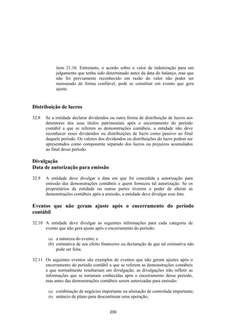 item 21.16. Entretanto, o acordo sobre o valor de indenização para um
              julgamento que tenha sido determinado antes da data do balanço, mas que
              não foi previamente reconhecido em razão do valor não poder ser
              mensurado de forma confiável, pode se constituir em evento que gera
              ajuste.


Distribuição de lucros

32.8   Se a entidade declarar dividendos ou outra forma de distribuição de lucros aos
       detentores dos seus títulos patrimoniais após o encerramento do período
       contábil a que se referem as demonstrações contábeis, a entidade não deve
       reconhecer esses dividendos ou distribuições de lucro como passivo ao final
       daquele período. Os valores dos dividendos ou distribuições do lucro podem ser
       apresentados como componente separado dos lucros ou prejuízos acumulados
       ao final desse período.

Divulgação
Data de autorização para emissão

32.9   A entidade deve divulgar a data em que foi concedida a autorização para
       emissão das demonstrações contábeis e quem forneceu tal autorização. Se os
       proprietários da entidade ou outras partes tiverem o poder de alterar as
       demonstrações contábeis após a emissão, a entidade deve divulgar esse fato.

Eventos que não geram ajuste após o encerramento do período
contábil

32.10 A entidade deve divulgar as seguintes informações para cada categoria de
      evento que não gera ajuste após o encerramento do período:

        (a) a natureza do evento; e
        (b) estimativa de seu efeito financeiro ou declaração de que tal estimativa não
            pode ser feita.

32.11 Os seguintes eventos são exemplos de eventos que não geram ajustes após o
      encerramento do período contábil a que se referem as demonstrações contábeis
      e que normalmente resultariam em divulgação; as divulgações irão refletir as
      informações que se tornaram conhecidas após o encerramento desse período,
      mas antes das demonstrações contábeis serem autorizadas para emissão:

        (a)   combinação de negócios importante ou alienação de controlada importante;
        (b)   anúncio de plano para descontinuar uma operação;


                                          209
 