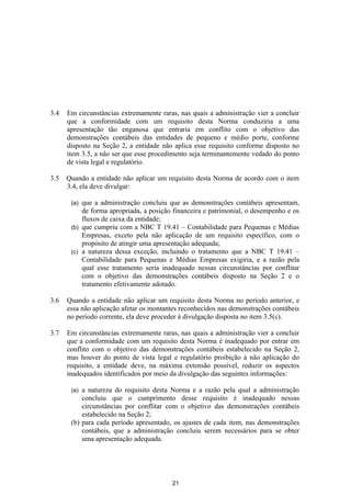 3.4   Em circunstâncias extremamente raras, nas quais a administração vier a concluir
      que a conformidade com um requisito desta Norma conduziria a uma
      apresentação tão enganosa que entraria em conflito com o objetivo das
      demonstrações contábeis das entidades de pequeno e médio porte, conforme
      disposto na Seção 2, a entidade não aplica esse requisito conforme disposto no
      item 3.5, a não ser que esse procedimento seja terminantemente vedado do ponto
      de vista legal e regulatório.

3.5   Quando a entidade não aplicar um requisito desta Norma de acordo com o item
      3.4, ela deve divulgar:

       (a) que a administração concluiu que as demonstrações contábeis apresentam,
           de forma apropriada, a posição financeira e patrimonial, o desempenho e os
           fluxos de caixa da entidade;
       (b) que cumpriu com a NBC T 19.41 – Contabilidade para Pequenas e Médias
           Empresas, exceto pela não aplicação de um requisito específico, com o
           propósito de atingir uma apresentação adequada;
       (c) a natureza dessa exceção, incluindo o tratamento que a NBC T 19.41 –
           Contabilidade para Pequenas e Médias Empresas exigiria, e a razão pela
           qual esse tratamento seria inadequado nessas circunstâncias por conflitar
           com o objetivo das demonstrações contábeis disposto na Seção 2 e o
           tratamento efetivamente adotado.

3.6   Quando a entidade não aplicar um requisito desta Norma no período anterior, e
      essa não aplicação afetar os montantes reconhecidos nas demonstrações contábeis
      no período corrente, ela deve proceder à divulgação disposta no item 3.5(c).

3.7   Em circunstâncias extremamente raras, nas quais a administração vier a concluir
      que a conformidade com um requisito desta Norma é inadequado por entrar em
      conflito com o objetivo das demonstrações contábeis estabelecido na Seção 2,
      mas houver do ponto de vista legal e regulatório proibição à não aplicação do
      requisito, a entidade deve, na máxima extensão possível, reduzir os aspectos
      inadequados identificados por meio da divulgação das seguintes informações:

       (a) a natureza do requisito desta Norma e a razão pela qual a administração
           concluiu que o cumprimento desse requisito é inadequado nessas
           circunstâncias por conflitar com o objetivo das demonstrações contábeis
           estabelecido na Seção 2;
       (b) para cada período apresentado, os ajustes de cada item, nas demonstrações
           contábeis, que a administração concluiu serem necessários para se obter
           uma apresentação adequada.




                                         21
 
