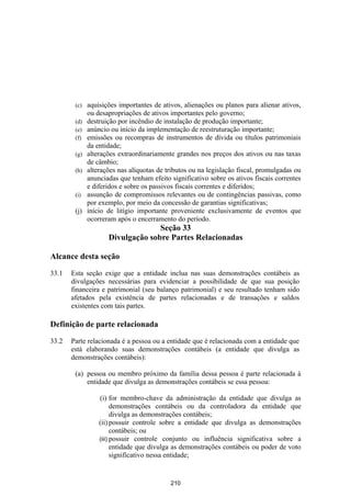 (c)   aquisições importantes de ativos, alienações ou planos para alienar ativos,
              ou desapropriações de ativos importantes pelo governo;
        (d)   destruição por incêndio de instalação de produção importante;
        (e)   anúncio ou início da implementação de reestruturação importante;
        (f)   emissões ou recompras de instrumentos de dívida ou títulos patrimoniais
              da entidade;
        (g)   alterações extraordinariamente grandes nos preços dos ativos ou nas taxas
              de câmbio;
        (h)   alterações nas alíquotas de tributos ou na legislação fiscal, promulgadas ou
              anunciadas que tenham efeito significativo sobre os ativos fiscais correntes
              e diferidos e sobre os passivos fiscais correntes e diferidos;
        (i)   assunção de compromissos relevantes ou de contingências passivas, como
              por exemplo, por meio da concessão de garantias significativas;
        (j)   início de litígio importante proveniente exclusivamente de eventos que
              ocorreram após o encerramento do período.
                                   Seção 33
                     Divulgação sobre Partes Relacionadas

Alcance desta seção

33.1   Esta seção exige que a entidade inclua nas suas demonstrações contábeis as
       divulgações necessárias para evidenciar a possibilidade de que sua posição
       financeira e patrimonial (seu balanço patrimonial) e seu resultado tenham sido
       afetados pela existência de partes relacionadas e de transações e saldos
       existentes com tais partes.

Definição de parte relacionada

33.2   Parte relacionada é a pessoa ou a entidade que é relacionada com a entidade que
       está elaborando suas demonstrações contábeis (a entidade que divulga as
       demonstrações contábeis):

        (a) pessoa ou membro próximo da família dessa pessoa é parte relacionada à
            entidade que divulga as demonstrações contábeis se essa pessoa:

                  (i) for membro-chave da administração da entidade que divulga as
                        demonstrações contábeis ou da controladora da entidade que
                        divulga as demonstrações contábeis;
                  (ii) possuir controle sobre a entidade que divulga as demonstrações
                        contábeis; ou
                  (iii) possuir controle conjunto ou influência significativa sobre a
                        entidade que divulga as demonstrações contábeis ou poder de voto
                        significativo nessa entidade;


                                           210
 