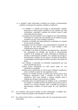 (b)   a entidade é parte relacionada à entidade que divulga as demonstrações
              contábeis se quaisquer das seguintes condições se aplicarem:

                  (i)   a entidade e a entidade que divulga as demonstrações contábeis
                        pertencem ao mesmo grupo econômico (o que significa que cada
                        controladora, controlada e entidade sob controle comum é parte
                        relacionada uma das outras);
                  (ii) qualquer uma das entidades é uma coligada ou um empreendimento
                        controlado em conjunto da outra entidade (ou de membro de grupo
                        econômico em que a outra entidade é membro);
                  (iii) ambas as entidades são empreendimentos controlados em conjunto
                        de uma terceira entidade;
                  (iv) qualquer uma das entidades é um empreendimento controlado em
                        conjunto de uma terceira entidade e a outra entidade é uma
                        coligada dessa terceira entidade;
                  (v) a entidade é um plano de benefícios pós-emprego para o benefício
                        dos empregados da entidade que divulga as demonstrações
                        contábeis ou da entidade que é parte relacionada da entidade que
                        divulga as demonstrações contábeis. Se a entidade que divulga as
                        demonstrações contábeis for ela mesma o tal plano de benefícios,
                        os empregadores patrocinadores também são partes relacionadas do
                        plano;
                  (vi) a entidade é controlada ou controlada conjuntamente por uma
                        pessoa identificada em (a);
                 (vii) uma pessoa identificada em (a)(i) possui poder de voto
                        significativo na entidade;
                 (viii)uma pessoa identificada em (a)(ii) possui influência significativa
                        sobre a entidade ou poder de voto significativo nela;
                  (ix) pessoa ou membro próximo da família dessa pessoa possui tanto
                        influência significativa sobre a entidade ou poder de voto
                        significativo nela como também o controle conjunto sobre a
                        entidade que divulga as demonstrações contábeis;
                  (x) membro-chave da administração da entidade ou de a controladora
                        da entidade, ou membro próximo da família dessa pessoa, possui o
                        controle ou o controle conjunto sobre a entidade que divulga as
                        demonstrações contábeis ou possui poder de voto significativo
                        nela.

33.3   Ao considerar cada possível relação de parte relacionada, a entidade deve
       avaliar a essência da relação e não meramente a forma legal.

33.4   No contexto desta Norma, as seguintes partes não são necessariamente partes
       relacionadas:




                                          211
 