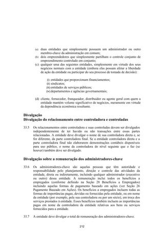 (a) duas entidades que simplesmente possuem um administrador ou outro
            membro-chave da administração em comum;
        (b) dois empreendedores que simplesmente partilham o controle conjunto de
            empreendimento controlado em conjunto;
        (c) qualquer uma das seguintes entidades, simplesmente em virtude dos seus
            negócios normais com a entidade (embora elas possam afetar a liberdade
            de ação da entidade ou participar do seu processo de tomada de decisão):

                 (i) entidades que proporcionam financiamentos;
                (ii) sindicatos;
                (iii) entidades de serviços públicos;
                (iv) departamentos e agências governamentais;

        (d) cliente, fornecedor, franqueador, distribuidor ou agente geral com quem a
            entidade mantém volume significativo de negócios, meramente em virtude
            da dependência econômica resultante.

Divulgação
Divulgação do relacionamento entre controladora e controladas

33.5   Os relacionamentos entre controladora e suas controladas devem ser divulgados
       independentemente de ter havido ou não transações entre essas partes
       relacionadas. A entidade deve divulgar o nome de sua controladora direta e, se
       for diferente, da parte controladora final. Se a entidade controladora direta e a
       parte controladora final não elaborarem demonstrações contábeis disponíveis
       para uso público, o nome da controladora do nível seguinte que o faz (se
       houver) também deve ser divulgado.

Divulgação sobre a remuneração dos administradores-chave

33.6   Os administradores-chave são aquelas pessoas que têm autoridade e
       responsabilidade pelo planejamento, direção e controle das atividades da
       entidade, direta ou indiretamente, incluindo qualquer administrador (executivo
       ou outro) dessa entidade. A remuneração inclui todos os benefícios a
       empregados (conforme definido na Seção 28 Benefícios a Empregados)
       incluindo aquelas formas de pagamento baseado em ações (ver Seção 26
       Pagamento Baseado em Ações). Os benefícios a empregados incluem todas as
       formas de importâncias pagas, devidas ou fornecidas pela entidade, ou em nome
       da entidade (por exemplo, pela sua controladora ou por um sócio), em troca dos
       serviços prestados à entidade. Esses benefícios também incluem as importâncias
       pagas em nome da controladora da entidade relativas aos bens ou serviços
       fornecidos para a entidade.

33.7   A entidade deve divulgar o total de remuneração dos administradores-chave.

                                          212
 