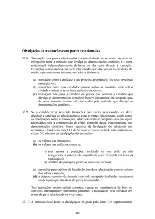 Divulgação de transações com partes relacionadas

33.8   Transação com partes relacionadas é a transferência de recursos, serviços ou
       obrigações entre a entidade que divulga as demonstrações contábeis e a parte
       relacionada, independentemente de haver ou não valor alocado à transação.
       Exemplos de transações com parte relacionadas que são comuns às entidades de
       médio e pequeno porte incluem, mas não se limitam a:

        (a) transações entre a entidade e seu principal proprietário (ou seus principais
            proprietários);
        (b) transações entre duas entidades quando ambas as entidades estão sob o
            controle comum de uma única entidade ou pessoa;
        (c) transações nas quais a entidade ou pessoa que controla a entidade que
            divulga as demonstrações contábeis incorre diretamente em despesas que,
            de outra maneira, teriam sido incorridas pela entidade que divulga as
            demonstrações contábeis.

33.9   Se a entidade tiver realizado transações com partes relacionadas, ela deve
       divulgar a natureza do relacionamento com as partes relacionadas, assim como
       as informações sobre as transações, saldos existentes e compromissos que sejam
       necessários para a compreensão do efeito potencial desse relacionamento nas
       demonstrações contábeis. Esses requisitos de divulgação são adicionais aos
       requisitos referidos no item 33.7 de divulgar a remuneração de administradores-
       chave. No mínimo, as divulgações devem incluir:

        (a) os valores das transações;
        (b) os valores dos saldos existentes e:

                 (i)  seus termos e condições, incluindo se eles estão ou não
                      assegurados, a natureza da importância a ser fornecida em troca da
                      liquidação; e
                 (ii) detalhes de quaisquer garantias dadas ou recebidas;

        (c) provisões para créditos de liquidação duvidosa relacionadas com os valores
            dos saldos existentes;
        (d) a despesa reconhecida durante o período a respeito de dívidas incobráveis
            ou de liquidação duvidosa de partes relacionadas.

       Tais transações podem incluir compras, vendas ou transferência de bens ou
       serviços; arrendamentos mercantis; garantias; e liquidações pela entidade em
       nome da parte relacionada ou vice-versa.

33.10 A entidade deve fazer as divulgações exigidas pelo item 33.9 separadamente


                                          213
 