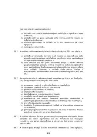 para cada uma das seguintes categorias:

        (a) entidades com controle, controle conjunto ou influência significativa sobre
            a entidade;
        (b) entidades sobre as quais a entidade tenha controle, controle conjunto ou
            influência significativa;
        (c) administradores-chave da entidade ou de sua controladora (de forma
            agregada);
        (d) outras partes relacionadas.

33.11 A entidade está isenta das exigências de divulgação do item 33.9 com relação a:

        (a) entidade governamental (governo local, regional ou nacional) que tenha
            controle, controle conjunto ou influência significativa sobre a entidade que
            divulga as demonstrações contábeis; e
        (b) outra entidade que seja parte relacionada porque a mesmo entidade
            governamental tem controle, controle conjunto ou influência significativa
            sobre a entidade que divulga as demonstrações contábeis e também sobre a
            outra entidade. Entretanto, a entidade ainda precisa divulgar o
            relacionamento de controladora–controlada conforme requerido pelo item
            33.5.

33.12 As seguintes transações são exemplos de transações que devem ser divulgadas,
      caso elas sejam realizadas com parte relacionada:

        (a) compras ou vendas de produtos (acabados ou inacabados);
        (b) compras ou vendas de imóveis e outros ativos;
        (c) prestação ou recebimento de serviços;
        (d) arrendamentos mercantis;
        (e) transferências de pesquisa e desenvolvimento;
        (f) transferências sob acordos de licenciamento;
        (g) transferências sob acordos financeiros (incluindo empréstimos e
            contribuições patrimoniais em dinheiro ou na forma de bens ou serviços);
        (h) provisões de garantias ou caução;
        (i) liquidação de passivos em nome da entidade ou pela entidade no nome de
            outra entidade;
        (j) participação por controladora ou controlada em plano de beneficio definido
            que divide o risco entre um grupo de entidades.

33.13 A entidade não deve declarar que as transações com partes relacionadas foram
      realizadas em termos equivalentes aos que prevalecem nas transações
      comutativas com partes independentes, a não ser que tais termos possam ser
      comprovados.

33.14 A entidade pode divulgar os itens de natureza semelhante de forma agregada,

                                         214
 