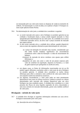 ser mensurada pelo seu valor justo menos as despesas de venda no momento da
       colheita. Tal mensuração é o custo na data, ao se aplicar a Seção 13 Estoques ou
       outra seção aplicável desta Norma.

34.6   Na determinação do valor justo, a entidade deve considerar o seguinte:

        (a) se existir mercado ativo para o ativo biológico ou produto agrícola na sua
            condição e localização atuais, o preço cotado naquele mercado é a base
            apropriada para determinação do seu valor justo. Se a entidade tiver acesso
            a diferentes mercados ativos, ela deve usar o preço existente do mercado
            que espera utilizar;
        (b) se não existir mercado ativo, a entidade deve utilizar, quando disponível,
            uma ou mais das seguintes alternativas para determinação do valor justo:

                 (i)  o preço da transação de mercado mais recente, considerando que
                      não tenha havido mudança significativa nas circunstâncias
                      econômicas entre a data da transação e a data de encerramento do
                      balanço;
                (ii) preços de mercado de ativos similares com ajustes para refletir
                      diferenças; e
                (iii) padrões do setor, tais como o valor de um pomar expresso pelo
                      valor de contêiner de exportação, alqueires ou hectares, e o valor
                      do gado expresso por quilograma ou arroba de carne;

        (c) em alguns casos, as fontes de informações mencionadas em (a) ou (b)
            podem sugerir diferentes conclusões sobre o valor justo de ativo biológico
            ou produto agrícola. A entidade deve considerar as razões dessas
            diferenças para obter a estimativa mais confiável do valor justo dentro de
            um conjunto restrito de estimativas razoáveis;
        (d) em algumas circunstâncias, o valor justo pode ser mais prontamente
            determinável sem custo ou esforço excessivo, embora os preços ou valores
            determinados pelo mercado não estejam disponíveis para um ativo
            biológico nas suas condições atuais. A entidade deve considerar se o valor
            presente dos fluxos de caixa líquidos esperados do ativo, descontados a
            uma taxa corrente de mercado determinada, geram uma medida confiável
            do valor justo.

Divulgação – método do valor justo

34.7   A entidade deve divulgar as seguintes informações referentes aos seus ativos
       biológicos mensurados pelo valor justo:

        (a) descrição dos ativos biológicos;



                                         216
 