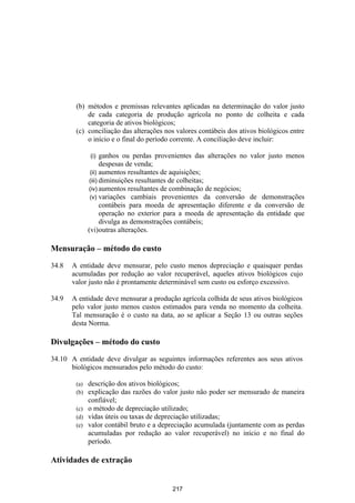 (b) métodos e premissas relevantes aplicadas na determinação do valor justo
            de cada categoria de produção agrícola no ponto de colheita e cada
            categoria de ativos biológicos;
        (c) conciliação das alterações nos valores contábeis dos ativos biológicos entre
            o início e o final do período corrente. A conciliação deve incluir:

              (i)    ganhos ou perdas provenientes das alterações no valor justo menos
                     despesas de venda;
               (ii) aumentos resultantes de aquisições;
               (iii) diminuições resultantes de colheitas;
              (iv) aumentos resultantes de combinação de negócios;
               (v) variações cambiais provenientes da conversão de demonstrações
                     contábeis para moeda de apresentação diferente e da conversão de
                     operação no exterior para a moeda de apresentação da entidade que
                     divulga as demonstrações contábeis;
              (vi)outras alterações.

Mensuração – método do custo

34.8   A entidade deve mensurar, pelo custo menos depreciação e quaisquer perdas
       acumuladas por redução ao valor recuperável, aqueles ativos biológicos cujo
       valor justo não é prontamente determinável sem custo ou esforço excessivo.

34.9   A entidade deve mensurar a produção agrícola colhida de seus ativos biológicos
       pelo valor justo menos custos estimados para venda no momento da colheita.
       Tal mensuração é o custo na data, ao se aplicar a Seção 13 ou outras seções
       desta Norma.

Divulgações – método do custo

34.10 A entidade deve divulgar as seguintes informações referentes aos seus ativos
      biológicos mensurados pelo método do custo:

        (a) descrição dos ativos biológicos;
        (b) explicação das razões do valor justo não poder ser mensurado de maneira
            confiável;
        (c) o método de depreciação utilizado;
        (d) vidas úteis ou taxas de depreciação utilizadas;
        (e) valor contábil bruto e a depreciação acumulada (juntamente com as perdas
            acumuladas por redução ao valor recuperável) no início e no final do
            período.

Atividades de extração


                                          217
 