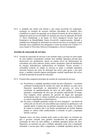 34.11 A entidade que utiliza esta Norma e que esteja envolvida em exploração,
      avaliação ou extração de recursos minerais (atividades de extração) deve
      contabilizar os gastos na aquisição ou no desenvolvimento de ativos tangíveis e
      intangíveis para uso em atividades de extração por meio da aplicação da Seção
      17 Ativo Imobilizado e da Seção 18 Ativo Intangível Exceto Ágio por
      Expectativa de Rentabilidade Futura (Goodwill), respectivamente. Quando a
      entidade tiver obrigação de desmontar ou remover um item, ou recuperar o local
      utilizado, deve contabilizar tais obrigações e custos de acordo com a Seção 17 e
      com a Seção 21 Provisões, Passivos Contingentes e Ativos Contingentes.

Acordos de concessão de serviços

34.12 Acordo de concessão de serviços é um contrato onde o governo ou outro órgão
      do setor público (concedente) contrata uma entidade operadora privada para
      desenvolver (ou aperfeiçoar), operar ou manter ativos de infraestrutura do
      concedente, tais como rodovias, pontes, túneis, aeroportos, redes de distribuição
      de energia, hidroelétricas, penitenciárias ou hospitais. Nesses acordos, o
      concedente controla ou regula os serviços os quais a entidade operadora
      necessita fornecer por meio da utilização dos ativos, para quem, e por qual
      preço, e também controla alguma participação residual significante dos ativos
      ao final do período do acordo de concessão.

34.13 Existem duas categorias principais de acordos de concessão de serviços:

        (a) Na primeira, a entidade operadora recebe um ativo financeiro – um direito
            contratual incondicional de receber um valor em dinheiro ou outro ativo
            financeiro especificado ou determinável do governo, em troca da
            construção ou aperfeiçoamento do ativo do setor público, e posterior
            operação e manutenção do ativo por um período especificado de tempo.
            Essa categoria inclui garantias do governo de pagar por quaisquer
            insuficiências entre os valores recebidos dos usuários do serviço público e
            os valores especificados ou determináveis.
        (b) Na outra, a entidade operadora recebe um ativo intangível – um direito de
            cobrar pelo uso do ativo do setor público que construir ou aperfeiçoar e em
            seguida operar e manter por um período específico de tempo. Um direito
            de cobrar os usuários não é um direito incondicional de receber dinheiro
            porque os valores estão condicionados à extensão na qual a população
            utilizar o serviço.

       Algumas vezes, um único contrato pode conter os dois tipos: na extensão em
       que o governo concede uma garantia incondicional de pagamento pela
       construção do ativo do setor público, a entidade operadora possui um ativo
       financeiro; na extensão em que a entidade operadora conta com a população
       utilizando o serviço para obter o pagamento, a entidade operadora possui um


                                          218
 