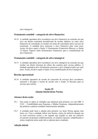 ativo intangível.

Tratamento contábil – categoria de ativo financeiro

34.14 A entidade operadora deve reconhecer um ativo financeiro na extensão em que
      tiver um direito contratual incondicional de receber dinheiro ou outro ativo
      financeiro do concedente ou receber em nome do concedente pelos serviços de
      construção. A entidade deve mensurar o ativo financeiro pelo valor justo.
      Assim, ela deve seguir a Seção 11 Instrumentos Financeiros Básicos e a Seção
      12 Outros Tópicos sobre Instrumentos Financeiros para a contabilização do
      ativo financeiro.

Tratamento contábil – categoria de ativo intangível

34.15 A entidade operadora deve reconhecer um ativo intangível na extensão em que
      receber um direito (licença) de cobrar dos usuários pelo serviço público. A
      entidade operadora deve inicialmente mensurar o ativo intangível pelo seu valor
      justo. Assim, ela deve seguir a Seção 18 na contabilização do ativo intangível.

Receita operacional

34.16 A entidade operadora de acordo de concessão de serviços deve reconhecer,
      mensurar e divulgar a receita de acordo com a Seção 23 Receitas para os
      serviços que realizar.

                                   Seção 35
                           Adoção Inicial desta Norma

Alcance desta seção

35.1   Esta seção se aplica às entidades que adotarem pela primeira vez esta NBC T
       19.41 – Contabilidade para Pequenas e Médias Empresas, independentemente
       das políticas e práticas contábeis anteriormente adotadas.

35.2   A entidade pode fazer a adoção pela primeira vez desta Norma apenas uma
       única vez. Caso a entidade utilize esta Norma e deixe de utilizá-lo durante um
       ou mais exercícios sociais e em seguida seja exigida ou opte em utilizá-lo
       novamente em período contábil posterior, as isenções especiais, simplificações e
       outras exigências desta seção não se aplicam para a readoção.

Adoção inicial



                                         219
 