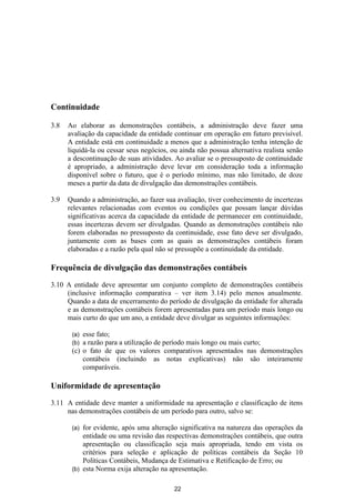 Continuidade

3.8   Ao elaborar as demonstrações contábeis, a administração deve fazer uma
      avaliação da capacidade da entidade continuar em operação em futuro previsível.
      A entidade está em continuidade a menos que a administração tenha intenção de
      liquidá-la ou cessar seus negócios, ou ainda não possua alternativa realista senão
      a descontinuação de suas atividades. Ao avaliar se o pressuposto de continuidade
      é apropriado, a administração deve levar em consideração toda a informação
      disponível sobre o futuro, que é o período mínimo, mas não limitado, de doze
      meses a partir da data de divulgação das demonstrações contábeis.

3.9   Quando a administração, ao fazer sua avaliação, tiver conhecimento de incertezas
      relevantes relacionadas com eventos ou condições que possam lançar dúvidas
      significativas acerca da capacidade da entidade de permanecer em continuidade,
      essas incertezas devem ser divulgadas. Quando as demonstrações contábeis não
      forem elaboradas no pressuposto da continuidade, esse fato deve ser divulgado,
      juntamente com as bases com as quais as demonstrações contábeis foram
      elaboradas e a razão pela qual não se pressupõe a continuidade da entidade.

Frequência de divulgação das demonstrações contábeis

3.10 A entidade deve apresentar um conjunto completo de demonstrações contábeis
     (inclusive informação comparativa – ver item 3.14) pelo menos anualmente.
     Quando a data de encerramento do período de divulgação da entidade for alterada
     e as demonstrações contábeis forem apresentadas para um período mais longo ou
     mais curto do que um ano, a entidade deve divulgar as seguintes informações:

       (a) esse fato;
       (b) a razão para a utilização de período mais longo ou mais curto;
       (c) o fato de que os valores comparativos apresentados nas demonstrações
           contábeis (incluindo as notas explicativas) não são inteiramente
           comparáveis.

Uniformidade de apresentação

3.11 A entidade deve manter a uniformidade na apresentação e classificação de itens
     nas demonstrações contábeis de um período para outro, salvo se:

       (a) for evidente, após uma alteração significativa na natureza das operações da
           entidade ou uma revisão das respectivas demonstrações contábeis, que outra
           apresentação ou classificação seja mais apropriada, tendo em vista os
           critérios para seleção e aplicação de políticas contábeis da Seção 10
           Políticas Contábeis, Mudança de Estimativa e Retificação de Erro; ou
       (b) esta Norma exija alteração na apresentação.


                                           22
 