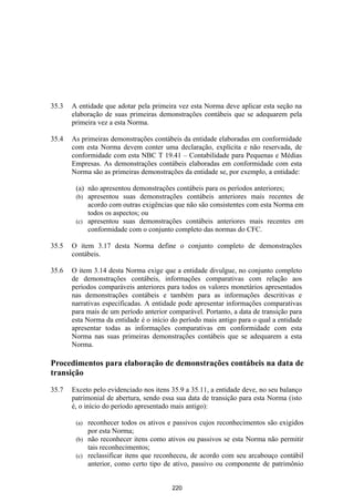 35.3   A entidade que adotar pela primeira vez esta Norma deve aplicar esta seção na
       elaboração de suas primeiras demonstrações contábeis que se adequarem pela
       primeira vez a esta Norma.

35.4   As primeiras demonstrações contábeis da entidade elaboradas em conformidade
       com esta Norma devem conter uma declaração, explícita e não reservada, de
       conformidade com esta NBC T 19.41 – Contabilidade para Pequenas e Médias
       Empresas. As demonstrações contábeis elaboradas em conformidade com esta
       Norma são as primeiras demonstrações da entidade se, por exemplo, a entidade:

        (a) não apresentou demonstrações contábeis para os períodos anteriores;
        (b) apresentou suas demonstrações contábeis anteriores mais recentes de
            acordo com outras exigências que não são consistentes com esta Norma em
            todos os aspectos; ou
        (c) apresentou suas demonstrações contábeis anteriores mais recentes em
            conformidade com o conjunto completo das normas do CFC.

35.5   O item 3.17 desta Norma define o conjunto completo de demonstrações
       contábeis.

35.6   O item 3.14 desta Norma exige que a entidade divulgue, no conjunto completo
       de demonstrações contábeis, informações comparativas com relação aos
       períodos comparáveis anteriores para todos os valores monetários apresentados
       nas demonstrações contábeis e também para as informações descritivas e
       narrativas especificadas. A entidade pode apresentar informações comparativas
       para mais de um período anterior comparável. Portanto, a data de transição para
       esta Norma da entidade é o início do período mais antigo para o qual a entidade
       apresentar todas as informações comparativas em conformidade com esta
       Norma nas suas primeiras demonstrações contábeis que se adequarem a esta
       Norma.

Procedimentos para elaboração de demonstrações contábeis na data de
transição

35.7   Exceto pelo evidenciado nos itens 35.9 a 35.11, a entidade deve, no seu balanço
       patrimonial de abertura, sendo essa sua data de transição para esta Norma (isto
       é, o início do período apresentado mais antigo):

        (a) reconhecer todos os ativos e passivos cujos reconhecimentos são exigidos
            por esta Norma;
        (b) não reconhecer itens como ativos ou passivos se esta Norma não permitir
            tais reconhecimentos;
        (c) reclassificar itens que reconheceu, de acordo com seu arcabouço contábil
            anterior, como certo tipo de ativo, passivo ou componente de patrimônio


                                         220
 