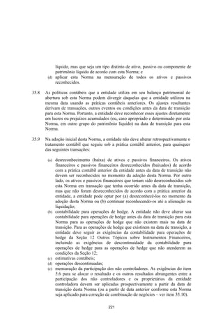 líquido, mas que seja um tipo distinto de ativo, passivo ou componente de
            patrimônio líquido de acordo com esta Norma; e
        (d) aplicar esta Norma na mensuração de todos os ativos e passivos
            reconhecidos.

35.8   As políticas contábeis que a entidade utiliza em seu balanço patrimonial de
       abertura sob esta Norma podem divergir daquelas que a entidade utilizou na
       mesma data usando as práticas contábeis anteriores. Os ajustes resultantes
       derivam de transações, outros eventos ou condições antes da data de transição
       para esta Norma. Portanto, a entidade deve reconhecer esses ajustes diretamente
       em lucros ou prejuízos acumulados (ou, caso apropriado e determinado por esta
       Norma, em outro grupo do patrimônio líquido) na data de transição para esta
       Norma.

35.9   Na adoção inicial desta Norma, a entidade não deve alterar retrospectivamente o
       tratamento contábil que seguiu sob a prática contábil anterior, para quaisquer
       das seguintes transações:

        (a)   desreconhecimento (baixa) de ativos e passivos financeiros. Os ativos
              financeiros e passivos financeiros desreconhecidos (baixados) de acordo
              com a prática contábil anterior da entidade antes da data de transição não
              devem ser reconhecidos no momento da adoção desta Norma. Por outro
              lado, os ativos e passivos financeiros que teriam sido desreconhecidos sob
              esta Norma em transação que tenha ocorrido antes da data de transição,
              mas que não foram desreconhecidos de acordo com a prática anterior da
              entidade, a entidade pode optar por (a) desreconhecê-los no momento da
              adoção desta Norma ou (b) continuar reconhecendo-os até a alienação ou
              liquidação;
        (b)   contabilidade para operações de hedge. A entidade não deve alterar sua
              contabilidade para operações de hedge antes da data de transição para esta
              Norma para as operações de hedge que não existem mais na data de
              transição. Para as operações de hedge que existirem na data de transição, a
              entidade deve seguir as exigências da contabilidade para operações de
              hedge da Seção 12 Outros Tópicos sobre Instrumentos Financeiros,
              incluindo as exigências de descontinuidade da contabilidade para
              operações de hedge para as operações de hedge que não atenderem as
              condições da Seção 12;
        (c)   estimativas contábeis;
        (d)   operações descontinuadas;
        (e)   mensuração da participação dos não controladores. As exigências do item
              5.6 para se alocar o resultado e os outros resultados abrangentes entre a
              participação dos não controladores e os proprietários da entidade
              controladora devem ser aplicadas prospectivamente a partir da data de
              transição desta Norma (ou a partir de data anterior conforme esta Norma
              seja aplicado para correção de combinação de negócios – ver item 35.10).

                                           221
 