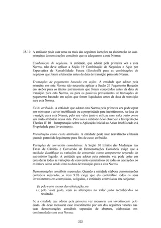 35.10 A entidade pode usar uma ou mais das seguintes isenções na elaboração de suas
      primeiras demonstrações contábeis que se adequarem a esta Norma:

      Combinação de negócios. A entidade, que adotar pela primeira vez a esta
      Norma, não deve aplicar a Seção 19 Combinação de Negócios e Ágio por
      Expectativa de Rentabilidade Futura (Goodwill) para as combinações de
      negócios que foram efetivadas antes da data de transição para esta Norma.

      Transações de pagamento baseado em ações. A entidade que adotar pela
      primeira vez esta Norma não necessita aplicar a Seção 26 Pagamento Baseado
      em Ações para os títulos patrimoniais que foram concedidos antes da data de
      transição para esta Norma, ou para os passivos provenientes de transações de
      pagamento baseado em ações que foram liquidados antes da data de transição
      para esta Norma.

      Custo atribuído. A entidade que adotar esta Norma pela primeira vez pode optar
      por mensurar o ativo imobilizado ou a propriedade para investimento, na data de
      transição para esta Norma, pelo seu valor justo e utilizar esse valor justo como
      seu custo atribuído nessa data. Para isso a entidade deve observar a Interpretação
      Técnica IT 10 – Interpretação sobre a Aplicação Inicial ao Ativo Imobilizado e à
      Propriedade para Investimento.

      Reavaliação como custo atribuído. A entidade pode usar reavaliação efetuada
      quando permitida legalmente para fins de custo atribuído.

      Variações de conversão cumulativas. A Seção 30 Efeitos das Mudanças nas
      Taxas de Câmbio e Conversão de Demonstrações Contábeis exige que a
      entidade classifique as variações de conversão como componente separado do
      patrimônio líquido. A entidade que adotar pela primeira vez pode optar em
      considerar todas as variações de conversão cumulativas de todas as operações no
      exteriors como sendo zero na data de transição para a esta Norma.

      Demonstrações contábeis separadas. Quando a entidade elabora demonstrações
      contábeis separadas, o item 9.26 exige que ela contabilize todos os seus
      investimentos em controladas, coligadas, e entidades controladas em conjunto:

          (i) pelo custo menos desvalorização; ou
         (ii) pelo valor justo, com as alterações no valor justo reconhecidas no
              resultado.

      Se a entidade que adotar pela primeira vez mensurar um investimento pelo
      custo, ela deve mensurar esse investimento por um dos seguintes valores nas
      suas demonstrações contábeis separadas de abertura, elaboradas em
      conformidade com esta Norma:

                                         222
 