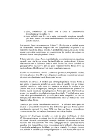 (i)  custo, determinado de acordo com a Seção 9 Demonstrações
         Consolidadas e Separadas; ou
    (ii) custo atribuído, que deve ser o valor remensurado na data de transição
         para a esta Norma ou o valor contábil nessa data de acordo com a prática
         contábil anterior.

Instrumentos financeiros compostos. O item 22.13 exige que a entidade separe
um instrumento financeiro composto em seus componentes de passivo e de
patrimônio líquido na data de emissão. A entidade não precisa, na adoção inicial,
separar esses dois componentes se o componente de passivo não estiver em
aberto na data de transição para esta Norma.

Tributos diferidos sobre o lucro. A entidade não necessita reconhecer, na data de
transição para esta Norma, ativos fiscais diferidos ou passivos fiscais diferidos
relacionados com as diferenças entre as bases fiscais e os valores contábeis de
quaisquer ativos ou passivos para os quais o reconhecimento desses ativos ou
passivos fiscais diferidos envolveria custo ou esforço excessivo.

Acordos de concessão de serviços. A entidade que adotar pela primeira vez não
necessita aplicar os itens 34.12 a 34.16 para os acordos de concessão de serviços
iniciados antes da data de transição para esta Norma.

Atividades de extração. A entidade que adotar pela primeira vez esta Norma e
que utiliza o tratamento contábil do custo total, de acordo com as práticas
contábeis anteriores, pode optar por mensurar os ativos de petróleo e gás
(aqueles utilizados na exploração, avaliação, desenvolvimento ou produção de
petróleo e gás), na data de transição para esta Norma pelo valor determinado de
acordo com as práticas contábeis anteriores da entidade. A entidade deve testar
esses ativos para desvalorização por redução ao valor recuperável, na data de
transição para esta Norma, em conformidade com a Seção 27 Redução ao Valor
Recuperável de Ativos.

Contratos que contêm arrendamento mercantil. A entidade pode optar em
analisar se um contrato existente na data de transição para esta Norma contém
arrendamento mercantil (ver item 20.3) com base nos fatos e circunstâncias
existentes nessa data, ao invés da data em que o acordo se iniciou.

Passivos por desativação incluídos no custo do ativo imobilizado. O item
17.10(c) menciona que o custo de item do ativo imobilizado inclui a estimativa
inicial dos custos de desmontagem e remoção do item e de restauração da área
na qual o item está localizado, bem como a obrigação em que a entidade incorre
quando o item é adquirido ou como consequência de ter utilizado o bem durante
determinado período para finalidades que não a produção de estoques durante
esse período. A entidade que adota pela primeira vez esta Norma pode optar em

                                   223
 