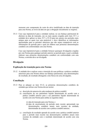 mensurar este componente do custo do ativo imobilizado na data de transição
       para esta Norma, ao invés da data em que a obrigação inicialmente se originou.

35.11 Caso seja impraticável para a entidade realizar, no seu balanço patrimonial de
      abertura na data de transição, um ou mais ajustes exigidos pelo item 35.7, a
      entidade deve aplicar os itens 35.7 a 35.10 para tais ajustes nos períodos mais
      antigos para os quais isso seja praticável, e deve identificar as informações
      apresentadas para os períodos anteriores que não sejam comparáveis com as
      informações do período para o qual ela elabora suas primeiras demonstrações
      contábeis em conformidade com esta Norma.

       Caso seja impraticável para a entidade fornecer quaisquer divulgações exigidas
       por esta Norma para qualquer período anterior ao período para o qual a entidade
       elaborar suas primeiras demonstrações contábeis em conformidade com esta
       Norma, a omissão deve ser divulgada.

Divulgação

Explicação da transição para esta Norma

35.12 A entidade deve explicar como a transição de suas políticas e práticas contábeis
      anteriores para esta Norma afetou seu balanço patrimonial, suas demonstrações
      do resultado, do resultado abrangente e dos fluxos de caixa divulgados.

Conciliação

35.13 Para se adequar ao item 35.12, as primeiras demonstrações contábeis da
      entidade que utilizar esta Norma devem incluir:

        (a)   descrição da natureza de cada mudança de prática contábil;
        (b)   conciliações do seu patrimônio líquido determinado de acordo com a
              prática contábil anterior para o seu patrimônio líquido determinado de
              acordo com esta Norma para ambas as seguintes datas:

                  (i)    data de transição para esta Norma; e
                  (ii)   data de encerramento do período mais recente apresentado nas
                         demonstrações contábeis anuais mais recentes da entidade,
                         determinadas de acordo com a prática contábil anterior;

        (c)   conciliação do resultado apurado de acordo com a prática contábil anterior
              para o período mais recente nas demonstrações contábeis anuais mais
              recentes da entidade com o resultado determinado de acordo com esta
              Norma.


                                            224
 
