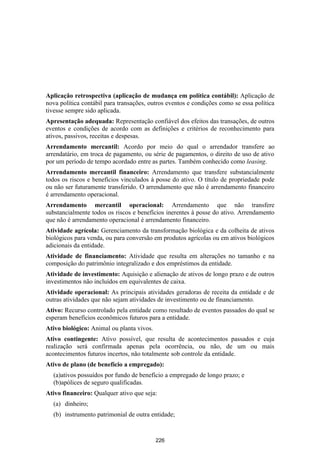 Aplicação retrospectiva (aplicação de mudança em política contábil): Aplicação de
nova política contábil para transações, outros eventos e condições como se essa política
tivesse sempre sido aplicada.
Apresentação adequada: Representação confiável dos efeitos das transações, de outros
eventos e condições de acordo com as definições e critérios de reconhecimento para
ativos, passivos, receitas e despesas.
Arrendamento mercantil: Acordo por meio do qual o arrendador transfere ao
arrendatário, em troca de pagamento, ou série de pagamentos, o direito de uso de ativo
por um período de tempo acordado entre as partes. Também conhecido como leasing.
Arrendamento mercantil financeiro: Arrendamento que transfere substancialmente
todos os riscos e benefícios vinculados à posse do ativo. O título de propriedade pode
ou não ser futuramente transferido. O arrendamento que não é arrendamento financeiro
é arrendamento operacional.
Arrendamento mercantil operacional: Arrendamento que não transfere
substancialmente todos os riscos e benefícios inerentes à posse do ativo. Arrendamento
que não é arrendamento operacional é arrendamento financeiro.
Atividade agrícola: Gerenciamento da transformação biológica e da colheita de ativos
biológicos para venda, ou para conversão em produtos agrícolas ou em ativos biológicos
adicionais da entidade.
Atividade de financiamento: Atividade que resulta em alterações no tamanho e na
composição do patrimônio integralizado e dos empréstimos da entidade.
Atividade de investimento: Aquisição e alienação de ativos de longo prazo e de outros
investimentos não incluídos em equivalentes de caixa.
Atividade operacional: As principais atividades geradoras de receita da entidade e de
outras atividades que não sejam atividades de investimento ou de financiamento.
Ativo: Recurso controlado pela entidade como resultado de eventos passados do qual se
esperam benefícios econômicos futuros para a entidade.
Ativo biológico: Animal ou planta vivos.
Ativo contingente: Ativo possível, que resulta de acontecimentos passados e cuja
realização será confirmada apenas pela ocorrência, ou não, de um ou mais
acontecimentos futuros incertos, não totalmente sob controle da entidade.
Ativo de plano (de benefício a empregado):
  (a)ativos possuídos por fundo de benefício a empregado de longo prazo; e
  (b)apólices de seguro qualificadas.
Ativo financeiro: Qualquer ativo que seja:
  (a) dinheiro;
  (b) instrumento patrimonial de outra entidade;


                                           226
 