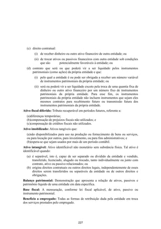 (c) direito contratual:
        (i) de receber dinheiro ou outro ativo financeiro de outra entidade; ou
        (ii) de trocar ativos ou passivos financeiros com outra entidade sob condições
             que são        potencialmente favoráveis à entidade; ou
  (d) contrato que será ou que poderá vir a ser liquidado pelos instrumentos
      patrimoniais (como ações) da própria entidade e que:
        (i) pelo qual a entidade é ou pode ser obrigada a receber um número variável
            de instrumentos patrimoniais da própria entidade; ou
        (ii) será ou poderá vir a ser liquidado exceto pela troca de uma quantia fixa de
             dinheiro ou outro ativo financeiro por um número fixo de instrumentos
             patrimoniais da própria entidade. Para esse fim, os instrumentos
             patrimoniais da própria entidade não incluem instrumentos que sejam eles
             mesmos contratos para recebimento futuro ou transmissão futura dos
             instrumentos patrimoniais da própria entidade.
Ativo fiscal diferido: Tributo recuperável em períodos futuros, referente a:
  (a)diferenças temporárias;
  (b)compensação de prejuízos fiscais não utilizados; e
  (c)compensação de créditos fiscais não utilizados.
Ativo imobilizado: Ativos tangíveis que:
  (a)são disponibilizados para uso na produção ou fornecimento de bens ou serviços,
  ou para locação por outros, para investimento, ou para fins administrativos; e
  (b)espera-se que sejam usados por mais de um período contábil.
Ativo intangível: Ativo identificável não monetário sem substância física. Tal ativo é
identificável quando:
  (a) é separável, isto é, capaz de ser separado ou dividido da entidade e vendido,
      transferido, licenciado, alugado ou trocado, tanto individualmente ou junto com
      contrato, ativo ou passivo relacionados; ou
  (b) origina direitos contratuais ou outros direitos legais, independentemente de esses
      direitos serem transferidos ou separáveis da entidade ou de outros direitos e
      obrigações.
Balanço patrimonial: Demonstração que apresenta a relação de ativos, passivos e
patrimônio líquido de uma entidade em data específica.
Base fiscal: A mensuração, conforme lei fiscal aplicável, de ativo, passivo ou
instrumento patrimonial.
Benefício a empregado: Todas as formas de retribuição dada pela entidade em troca
dos serviços prestados pelo empregado.




                                           227
 