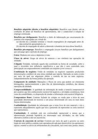 Benefício adquirido (direito a benefício adquirido): Benefício cujo direito, sob as
condições de plano de benefício de aposentadoria, não é condicional à relação de
emprego continuada.
Benefício por desligamento: Benefício a título de indenização por encerramento do
contrato com empregados em virtude de:
  (a) decisão de a entidade terminar o vínculo empregatício do empregado antes da
       data normal de aposentadoria; ou
  (b) decisão do empregado de aderir a demissão voluntária em troca desse benefício.
Benefício pós-emprego: Benefício a empregado (exceto benefício por desligamento)
que será pago após o período de emprego.
Caixa: Dinheiro em caixa e depósitos à vista.
Classe de ativos: Grupo de ativos de natureza e uso similares nas operações da
entidade.
Coligada: Entidade, incluindo aquela não constituída na forma de sociedade, sobre a
qual o investidor tem influência significativa e que não é nem controlada nem
participação em empreendimento controlado em conjunto (joint venture).
Combinação de negócios: União de entidades ou negócios separados produzindo
demonstrações contábeis de uma única entidade que reporta. Operação ou outro evento
por meio do qual um adquirente obtém o controle de um ou mais negócios,
independentemente da forma jurídica da operação.
Componente de entidade: Operações e fluxos de caixa que podem ser claramente
distinguidos, operacionalmente e para fins de demonstrações contábeis, das demais
operações da entidade.
Compreensibilidade: A qualidade da informação de modo a torná-la compreensível
por usuários que têm conhecimento razoável de negócios e atividades econômicas, bem
como de contabilidade, e a disposição de estudar a informação com razoável diligência.
Compromisso firme: Contrato fechado de compra ou venda para a troca de uma
quantidade determinada de recursos a um preço determinado em uma ou mais datas
futuras determinadas.
Confiabilidade: Qualidade da informação que a torna livre de erro material e viés e
representa adequadamente aquilo que tem a pretensão de representar ou seria razoável
que representasse.
Continuidade: A entidade está em continuidade operacional a menos que a
administração pretenda liquidá-la ou interromper suas atividades, ou não tenha
alternativa realista a não ser encerrá-las.
Contrato de concessão de serviço: Contrato por meio do qual o governo ou outro
órgão do setor público contrata com operadora privada para desenvolver (ou aprimorar),
operar e manter os ativos de infraestrutura do concedente, tais como ruas, pontes, túneis,



                                           228
 