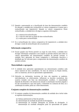 3.12 Quando a apresentação ou a classificação de itens das demonstrações contábeis
     for alterada, a entidade deve reclassificar os valores comparativos a menos que a
     reclassificação seja impraticável. Quando os valores comparativos forem
     reclassificados, a entidade deve divulgar as seguintes informações:

       (a) a natureza da reclassificação;
       (b) o valor de cada item ou grupo de itens reclassificados;
       (c) a razão para a reclassificação.

3.13 Se a reclassificação dos valores comparativos for impraticável, a entidade deve
     divulgar a razão da reclassificação não ser praticável.

Informação comparativa

3.14 Exceto quando esta Norma permitir ou exigir de outra forma, a entidade deve
     divulgar informação comparativa com respeito ao período anterior para todos os
     valores apresentados nas demonstrações contábeis do período corrente. A
     entidade deve apresentar de forma comparativa a informação descritiva e
     detalhada que for relevante para a compreensão das demonstrações contábeis do
     período corrente.

Materialidade e agregação
3.15 A entidade deve apresentar separadamente nas demonstrações contábeis cada
     classe material de itens semelhantes. Os itens de natureza ou função distinta,
     salvo se imateriais, devem ser apresentados separadamente.

3.16 Omissões ou declarações incorretas de itens são materiais se puderem,
     individualmente ou coletivamente, influenciar as decisões econômicas dos
     usuários tomadas com base nas demonstrações contábeis. A materialidade
     depende da dimensão e da natureza da omissão ou declaração incorreta julgada à
     luz das circunstâncias a que está sujeita. A dimensão ou a natureza do item, ou a
     combinação de ambas, pode ser o fator determinante.

Conjunto completo de demonstrações contábeis

3.17 O conjunto completo de demonstrações contábeis da entidade deve incluir todas
     as seguintes demonstrações:

       (a)   balanço patrimonial ao final do período;
       (b)   demonstração do resultado do período de divulgação;
       (c)   demonstração do resultado abrangente do período de divulgação. A
             demonstração do resultado abrangente pode ser apresentada em quadro

                                           23
 