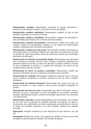 Demonstrações contábeis: Representação estruturada da posição patrimonial e
financeira, do desempenho financeiro e dos fluxos de caixa da entidade.
Demonstrações contábeis combinadas: Demonstrações contábeis de duas ou mais
entidades controladas por um único investidor.
Demonstrações contábeis consolidadas: Demonstrações contábeis da controladora e
suas controladas apresentadas como se fossem uma única entidade.
Demonstrações contábeis intermediárias: Demonstração contábil que contém um
conjunto completo de demonstrações contábeis ou um conjunto de demonstrações
contábeis condensadas para um período intermediário.
Demonstrações contábeis para fins gerais: Demonstrações contábeis direcionadas às
necessidades gerais de informação financeira de vasta gama de usuários que não estão
em posição de exigir demonstrações feitas sob medida para atender suas necessidades
particulares de informação.
Demonstração das mutações do patrimônio líquido: Demonstrações que apresentam
lucro ou prejuízo do período, itens de receita e despesa reconhecidos diretamente no
patrimônio líquido do período, os efeitos das alterações na política contábil e correção
de erros reconhecidos no período, e as quantias das transações com sócios em sua
condição de sócios durante o período.
Demonstração de lucros ou prejuízos acumulados: Demonstração contábil que
apresenta as alterações em lucros ou prejuízos acumulados para um período.
Demonstração do resultado: Demonstração contábil que apresenta todos os itens de
receita e despesa reconhecidos no período, excluindo os itens de outros resultados
abrangentes.
Demonstração do resultado abrangente: Demonstração que começa com lucro ou
prejuízo do período e a seguir mostra os itens de outros resultados abrangentes do
período.
Demonstração dos fluxos de caixa: Demonstração que oferece informações sobre as
alterações em caixa e equivalentes de caixa da entidade por um período, mostrando
alterações separadamente durante o período em atividades operacionais, de investimento
e de financiamento.
Demonstrações separadas: Aquelas apresentadas por uma controladora, um investidor
em um sócio com investimento em entidade controlada em conjunto, nas quais os
investimentos são contabilizados com base na participação societária direta ao invés de
se basear nos resultados declarados e nos ativos líquidos contábeis das entidades
investidas.
Depreciação: Alocação sistemática do valor depreciável de ativo durante a sua vida
útil.
Desempenho: Relação das receitas e das despesas da entidade na forma em que estão
divulgadas na demonstração do resultado e do resultado abrangente.


                                          230
 