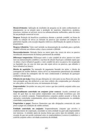 Desenvolvimento: Aplicação de resultados de pesquisa ou de outro conhecimento ao
planejamento ou ao projeto para a produção de materiais, dispositivos, produtos,
processos, sistemas ou serviços, novos ou substancialmente melhorados, antes do início
de sua produção comercial ou uso.
Despesa: Redução de benefícios econômicos durante o período contábil, na forma de
saídas ou redução de ativos ou inclusão de passivos que resultam em reduções no
patrimônio líquido, com exceção daqueles relativos a distribuições de capital ou lucros a
proprietários.
Despesa tributária: Valor total incluído na demonstração do resultado para o período
contábil referente aos tributos sobre o lucro corrente e diferido.
Desreconhecimento: Retirada (baixa na maior parte das vezes) de ativo ou passivo
reconhecido anteriormente do balanço patrimonial da entidade.
Diferenças temporárias: Diferenças entre o valor contábil de ativo, passivo ou outro
item nas demonstrações contábeis e sua base de cálculo fiscal que a entidade espera que
vá afetar o lucro tributável quando o valor contábil do ativo ou passivo for recuperado
ou liquidado (ou, no caso de itens que não sejam ativos ou passivos, que afetarão o
lucro tributável no futuro).
Direito de aquisição: Na transação de pagamento baseado em ações, o direito da
contraparte de receber dinheiro, outros ativos ou instrumentos patrimoniais da entidade
quando o direito da contraparte não for mais condicionado à satisfação de quaisquer
condições de aquisição.
Eficácia de um hedge: Grau em que alterações no valor justo ou nos fluxos de caixa do
item protegido que são atribuíveis a um risco coberto são compensadas por alterações
no valor justo, ou fluxos de caixa, do instrumento de hedge.
Empreendedor: Investidor em uma joint venture que tem controle conjunto sobre essa
joint venture.
Empreendimento controlado em conjunto (joint venture): Acordo contratual por
meio do qual duas ou mais partes empreendem uma atividade econômica que está
sujeita ao controle conjunto. Empreendimentos conjuntos podem assumir a forma de
operações controladas conjuntamente, ativos controlados conjuntamente ou entidades
controladas conjuntamente.
Empréstimo a pagar: Passivos financeiros que não obrigações comerciais de curto
prazo a pagar em condições de crédito normais.
Entidade controlada em conjunto: Empreendimento conjunto que envolve o
estabelecimento de corporação, sociedade ou outra entidade na qual cada empreendedor
tem interesse. A entidade opera da mesma forma que outros tipos de entidade, com a
exceção de que um acordo contratual entre os empreendedores (venturers) estabelece o
controle conjunto sobre a atividade econômica da entidade.




                                          231
 