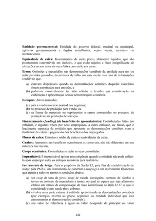 Entidade governamental: Entidade do governo federal, estadual ou municipal,
agências governamentais e órgãos semelhantes, sejam locais, nacionais ou
internacionais.
Equivalente de caixa: Investimentos de curto prazo, altamente líquidos, que são
prontamente conversíveis em dinheiro, e que estão sujeitos a risco insignificante de
alterações no seu valor até sua efetiva conversão em caixa.
Erros: Omissões e inexatidões nas demonstrações contábeis da entidade para um ou
mais períodos passados, decorrentes de falha em usar ou de mau uso de informações
confiáveis que:
  (a) estavam disponíveis quando as demonstrações contábeis daqueles exercícios
      foram autorizadas para emissão; e
  (b) poderiam razoavelmente ter sido obtidas e levadas em consideração na
      elaboração e apresentação dessas demonstrações contábeis.
Estoques: Ativos mantidos:
  (a) para a venda no curso normal dos negócios;
  (b) no processo de produção para venda; ou
  (c) na forma de materiais ou suprimentos a serem consumidos no processo de
      produção ou na prestação de serviços.
Financiamento (funding) (de benefícios de aposentadoria): Contribuições feitas por
entidade, e algumas vezes por seus empregados, a outra entidade, ou fundo, que é
legalmente separada da entidade que apresenta as demonstrações contábeis com a
finalidade de cobrir o pagamento dos benefícios dos empregados.
Fluxos de caixa: Entradas e saídas de caixa e equivalentes de caixa.
Ganhos: Aumentos em benefícios econômicos e, como tais, não são diferentes em sua
natureza das receitas.
Grupo econômico: Controladora e todas as suas controladas.
Impraticável: É impraticável aplicar uma exigência quando a entidade não pode aplicá-
la após empregar todos os esforços razoáveis para realizá-la.
Instrumento de hedge: Para o propósito da Seção 12, para fins de contabilização de
hedge para PMEs, um instrumento de cobertura (hedging) é um instrumento financeiro
que atende a todos os termos e condições abaixo:
  (a) ser swap de taxa de juros, swap de moeda estrangeira, contrato de câmbio a
      termo ou contrato de mercadoria a termo, no qual se espera que seja altamente
      efetivo em termos de compensação de risco identificado no item 12.17, o qual é
      considerado como sendo risco coberto;
  (b) envolve uma parte externa à entidade apresentando as demonstrações contábeis
      (por exemplo, externa ao grupo, segmento ou entidade individual que está
      apresentando as demonstrações contábeis);
  (c) seu valor de referência é igual ao valor designado do principal ou valor


                                          232
 