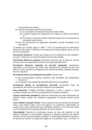 referencial do item coberto;
   (d) tem prazo de resgate específico não posterior:
         (i) ao vencimento do instrumento financeiro sendo coberto;
         (ii) à liquidez esperada do compromisso de compra ou venda da mercadoria;
               ou
         (iii) à ocorrência de previsão cambial altamente improvável ou da transação de
               mercadoria sendo coberta;
   (b) não tem características de pagamento antecipado, rescisão antecipada ou de
       prorrogação.
A entidade que escolher aplicar a NBC T 19.32 na contabilização de instrumentos
financeiros deve aplicar a definição de instrumento de hedging daquela norma ao invés
de usar esta definição.
Instrumento financeiro: Contrato que origina um ativo financeiro de uma entidade e
um passivo financeiro ou instrumento patrimonial de outra entidade.
Instrumento financeiro composto: Instrumento financeiro que, do ponto de vista do
emissor, inclui um componente de dívida e um componente patrimonial.
Instrumento financeiro negociado em mercado organizado: Instrumentos
negociados, ou em processo de emissão para negociação em mercado de ações (em
bolsa de valores nacional ou estrangeira ou em mercado de balcão, incluindo mercados
locais ou regionais).
Investimento bruto no arrendamento mercantil: Total da soma:
   (a) das contraprestações mínimas recebíveis pelo arrendador sob arrendamento
       financeiro; e
   (b) de qualquer valor residual não garantido pertencente ao arrendador.
Investimento líquido no arrendamento mercantil: Investimento bruto em
arrendamento descontado à taxa de juros implícita no arrendamento.
Itens monetários: Unidades monetárias disponíveis e ativos e passivos a serem
recebidos ou pagos em valor fixo ou determinável de unidades monetárias.
Licença remunerada acumulável: Ausências remuneradas que serão compensadas em
períodos futuros, quando não totalmente compensadas no período corrente (como
férias).
Lucro tributável (prejuízo fiscal): O lucro (prejuízo) para um período de declaração
sobre o qual tributos sobre o lucro são pagáveis ou recuperáveis, determinados de
acordo com as regras estabelecidas pelas autoridades tributárias. Lucro tributável é igual
à receita tributável menos quantias dedutíveis da receita tributável.
Materialidade: Omissões ou declarações inexatas de itens são materiais se elas
puderem, individual ou coletivamente, influenciar as decisões econômicas de usuários
tomadas com base nas demonstrações contábeis. A materialidade depende do tamanho e
da natureza da omissão ou imprecisão julgada nas circunstâncias que a envolvem. O



                                           233
 