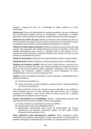 tamanho e natureza do item, ou a combinação de ambos, poderia ser o fator
determinante.
Mensuração: Processo de determinação de quantias monetárias com que os elementos
das demonstrações contábeis devem ser reconhecidos e apresentados no balanço
patrimonial, na demonstração do resultado e na demonstração do resultado abrangente.
Método da taxa efetiva de juros: Método de cálculo do custo amortizado de ativo ou
passivo financeiro (ou grupo de ativos ou passivos financeiros) e de alocação da receita
ou da despesa de juros sobre o período pertinente (método do juro composto).
Método de crédito unitário projetado: Método de avaliação atuarial que percebe cada
período como originando uma unidade adicional de direito ao benefício e mede cada
unidade separadamente para constituir a obrigação final (o que algumas vezes é
chamado de método de benefício acumulado proporcional ao tempo de serviço ou como
método de anos/benefício de serviço).
Moeda de apresentação: Moeda em que as demonstrações contábeis são apresentadas.
Moeda funcional: Moeda do ambiente econômico principal em que a entidade opera.
Mudança em estimativa contábil: Ajuste do valor contábil de ativo ou passivo, ou a
quantia da baixa periódica de ativo, que resulte da estimativa da situação de ativos e
passivos, bem como de benefícios futuros esperados e obrigações a eles relacionadas.
Mudanças nas estimativas contábeis resultam de novas informações ou novos
desdobramentos e, por isso, não são correção de erros.
Negócio: Conjunto integrado de atividades e ativos conduzidos e administrados com o
propósito de oferecer:
  (a) retorno aos investidores; ou
  (b) custos mais baixos ou outros benefícios econômicos direta e proporcionalmente
      aos sócios ou participantes.
Um negócio geralmente consiste de entradas, processos aplicados a essas entradas e
saídas resultantes que são, ou serão, utilizadas para gerar receitas. Se no conjunto
transferido de atividades e ativos existir fundo de comércio (goodwill), o conjunto
transferido será considerado como um negócio.
Normas Internacionais de Contabilidade: Normas e Interpretações adotadas pela
Junta Internacional de Normas Contábeis (IASB). Elas englobam:
  (a) Normas Internacionais de Relatórios Financeiros (IFRS);
  (b) Normas Internacionais de Contabilidade (IAS); e
  (c) Interpretações desenvolvidas pelo Comitê de Interpretações das Normas
      Internacionais de Relatórios Financeiros (IFRIC) ou pelo antigo Comitê
      Permanente de Interpretações (SIC).
Notas explicativas (para demonstrações contábeis): Notas explicativas contêm
informações além daquelas apresentadas no balanço patrimonial, na demonstração do
resultado abrangente, na demonstração do resultado, nas demonstrações dos lucros ou


                                          234
 