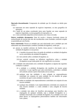 Operação descontinuada: Componente da entidade que foi alienado ou detido para
venda, e
  (a) representa um ramo separado de negócios importante, ou área geográfica de
      operações;
  (b) é parte de um plano coordenado único para liquidar um ramo separado de
      negócios importante, ou área geográfica de operações; ou
  (c) é uma controlada adquirida exclusivamente com vistas à revenda.
Outros resultados abrangentes: Itens de receita e despesa (incluindo ajustes de
reclassificação de receita) que não são reconhecidos como resultado, conforme exigido
ou permitido por esta Norma.
Parte relacionada: Pessoa ou entidade que está relacionada com a entidade que está
elaborando suas demonstrações contábeis (entidade divulgadora), sendo que:
  (a) pessoa ou membro próximo da família dessa pessoa é relacionado com a
      entidade divulgadora se essa pessoa:
        (i) é membro do pessoal chave de gestão da entidade ou entidade divulgadora
            ou de controladora da entidade divulgadora;
        (ii) tem controle sobre a entidade divulgadora; ou
        (iii) tem controle conjunto ou influência significativa sobre a entidade
              divulgadora ou que tenha poder de voto significativo na mesma;
   (b) a entidade está relacionada com a entidade divulgadora se alguma das seguintes
       condições se aplicar:
        (i) a entidade e a entidade divulgadora são membros do mesmo grupo
            econômico (o que significa que cada controladora, controlada e entidade
            sob controle comum é parte relacionada com as outras);
        (ii) qualquer uma das entidades é uma coligada ou empreendimento
             controlado em conjunto de outra entidade (ou de membro de grupo
             econômico do qual a outra entidade é membro);
        (iii) ambas as entidades são empreendimentos controlados em conjunto de uma
              terceira entidade;
         (iv) qualquer das entidades é um empreendimento controlado em conjunto de
             uma terceira entidade e a outra entidade é uma coligada da terceira
             entidade;
        (v) a entidade tem plano de benefício pós-emprego para benefício dos
            empregados de qualquer entidade, seja a entidade divulgadora ou a
            entidade relacionada com a entidade divulgadora. Se a entidade é em si um
            plano desses, os empregadores patrocinadores também são relacionados
            com o plano;




                                         236
 