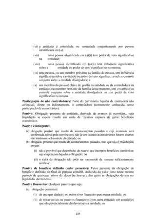 (vi) a entidade é controlada ou controlada conjuntamente por pessoa
             identificada em (a);
        (vii)        uma pessoa identificada em (a)(i) tem poder de voto significativo
                na   entidade;
        (viii)       uma pessoa identificada em (a)(ii) tem influência significativa
             sobre a      entidade ou poder de voto significativo na mesma;
        (ix) uma pessoa, ou um membro próximo da família da pessoa, tem influência
             significativa sobre a entidade ou poder de voto significativo nela e controle
             conjunto sobre a entidade divulgadora; e
        (x) um membro do pessoal chave de gestão da entidade ou da controladora da
            entidade, ou membro próximo da família desse membro, tem o controle ou
            controle conjunto sobre a entidade divulgadora ou tem poder de voto
            significativo na mesma.
Participação de não controladores: Parte do patrimônio líquido da controlada não
atribuível, direta ou indiretamente, à controladora (comumente conhecida como
participação de minoritários).
Passivo: Obrigação presente da entidade, derivada de eventos já ocorridos,, cuja
liquidação se espera resulte em saída de recursos capazes de gerar benefícios
econômicos.
Passivo contingente:
  (a) obrigação possível que resulta de acontecimentos passados e cuja existência será
      confirmada apenas pela ocorrência ou não de um ou mais acontecimentos futuros incertos
      não totalmente sob controle da entidade; ou
  (b) obrigação presente que resulta de acontecimentos passados, mas que não é reconhecida
      porque:
         (i) não é provável que desembolso de recurso que incorpora benefícios econômicos
             seja exigido para liquidar a obrigação; ou
         (ii) o valor da obrigação não pode ser mensurado de maneira suficientemente
              confiável.
Passivo de benefício definido (valor presente): Valor presente da obrigação de
benefício definido no final do período contábil, deduzido do valor justo nesse mesmo
período de quaisquer ativos do plano (se houver), dos quais as obrigações devem ser
liquidadas diretamente.
Passivo financeiro: Qualquer passivo que seja:
  (a) obrigação contratual:
        (i) de entregar dinheiro ou outro ativo financeiro para outra entidade; ou
        (ii) de trocar ativos ou passivos financeiros com outra entidade sob condições
             que são potencialmente desfavoráveis à entidade; ou


                                           237
 