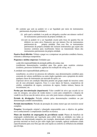 (b) contrato que será ou poderá vir a ser liquidado por meio de instrumentos
      patrimoniais da própria entidade e:
        (i) pelo qual a entidade é ou pode ser obrigada a receber um número variável
            de instrumentos patrimoniais da própria entidade; ou
         (ii) será ou poderá vir a ser liquidado exceto pela troca de quantia fixa de
              dinheiro ou outro ativo financeiro por um número fixo de instrumentos
              patrimoniais da      própria entidade. Para esse fim, os instrumentos
              patrimoniais da própria entidade não incluem instrumentos que sejam eles
              mesmos contratos para recebimento futuro ou transmissão futura dos
              instrumentos patrimoniais da própria entidade.
Passivo fiscal diferido: Tributo a pagar ou a compensar em períodos contábeis futuros,
referente a diferenças temporárias.
Pequenas e médias empresas: Entidades que:
  (a)não têm responsabilidade de prestação pública de contas; mas
  (b)elaboram demonstrações contábeis para fins gerais para             usuários externos
  (credores, processos licitatórios, agências de avaliação de rating, etc.).
A entidade tem responsabilidade pública se:
  (a)submeter, ou estiver no processo de submeter, suas demonstrações contábeis para
  comissão de valores mobiliários ou outro órgão regulador com o propósito de emitir
  qualquer classe de instrumento em mercado de ações; ou
  (b)possuir ativos em condição fiduciária perante um grupo amplo de terceiros como
  um de seus principais negócios. Esse é o caso típico de bancos, cooperativas de
  crédito, companhias de seguro, corretoras de seguro, fundos mútuos, bancos de
  investimento, etc.
Perdas por desvalorização (impairment): Valor contábil do ativo que excede (a) no
caso de estoques, seu preço de venda menos o custo para completá-lo e despesa de
vendê-lo ou (b) no caso de outros ativos, seu valor justo menos a despesa para a venda.
Período de divulgação: Período coberto pelas demonstrações contábeis ou por
demonstração contábil intermediária.
Período intermediário: Período de prestação de contas menor que um exercício social
completo.
Pesquisa: Investigação original e planejada empreendida com o objetivo de ganhar
novo conhecimento e compreensão científica ou técnica.
Plano (de benefício de empregado) de previdência social: Planos de benefício de
empregado estabelecidos por legislação para cobrir todas as entidades (ou todas as
entidades em determinada categoria, por exemplo, determinado setor) e operados pelo
governo nacional ou local ou por outro órgão (por exemplo, agência autônoma criada
especificamente para esse fim) que não está sujeita ao controle ou influência da entidade
que divulga.


                                          238
 