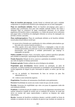 Plano de benefício pós-emprego: Acordo formal ou informal pelo qual a entidade
compromete-se a proporcionar benefícios pós-emprego para um ou mais empregados.
Plano de contribuição definida: Planos de benefício pós-emprego pelos quais a
entidade paga contribuições fixas para uma entidade separada (fundo), não tendo a
obrigação legal ou construtiva de pagar contribuições adicionais, ou de realizar
pagamentos de benefício direto a empregados, se o fundo não possuir ativos suficientes
para pagar todos os benefícios do empregado referentes ao serviço do empregado nos
períodos corrente e passados.
Plano multiempregadores: Plano de contribuição definida ou de benefício definido
(exceto plano da previdência social) que:

  (a) possui ativos formados por contribuições de várias entidades patrocinadoras que
      não estão sob o mesmo controle acionário; e
  (b) utiliza aqueles ativos para fornecer benefícios a empregados a mais de uma
      entidade patrocinadora, de modo que os níveis de contribuição e benefício sejam
      determinados sem identificar a entidade patrocinadora que emprega os
      empregados em questão.
Política contábil: Princípios, bases, convenções, regras e práticas específicos aplicados
pela entidade na elaboração e apresentação das demonstrações contábeis.
Posição financeira: Relação de ativos, passivos e patrimônio da entidade na forma em
que estão divulgados no balanço patrimonial.
Produção agrícola: Produto colhido dos ativos biológicos da entidade.
Propriedade para investimento: Imóvel (terreno ou construção, ou parte de
construção, ou ambos) mantido pelo proprietário ou arrendatário sob arrendamento para
receber pagamento de aluguel ou para valorização de capital, ou ambos, que não seja
para:
  (a) uso na produção ou fornecimento de bens ou serviços ou para fins
      administrativos; ou
  (b) venda no curso normal dos negócios.
Proprietários: Possuidores de instrumentos classificados como patrimoniais.
Provável: Possibilidade de ocorrer um evento é maior do que a de não ocorrer.
Provisão: Acréscimo de exigibilidade cujo valor e/ou prazo de pagamento ainda não
está totalmente definido.
Prudência: A inclusão de grau de cuidado no exercício de julgamentos necessários para
realizar estimativas exigidas de acordo com as condições de incerteza, de modo que
ativos ou receitas não sejam superavaliados e passivos ou despesas não sejam
subavaliados.
Receita: Aumento de benefícios econômicos durante o período contábil na forma de
entradas ou aumentos de ativos ou reduções de passivos que resultam em aumento no


                                          239
 