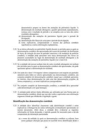 demonstrativo próprio ou dentro das mutações do patrimônio líquido. A
           demonstração do resultado abrangente, quando apresentada separadamente,
           começa com o resultado do período e se completa com os itens dos outros
           resultados abrangentes;
       (d) demonstração das mutações do patrimônio líquido para o período de
           divulgação;
       (e) demonstração dos fluxos de caixa para o período de divulgação;
       (f) notas explicativas, compreendendo o resumo das políticas contábeis
           significativas e outras informações explanatórias.

3.18 Se as únicas alterações no patrimônio líquido durante os períodos para os quais as
     demonstrações contábeis são apresentadas derivarem do resultado, de distribuição
     de lucro, de correção de erros de períodos anteriores e de mudanças de políticas
     contábeis, a entidade pode apresentar uma única demonstração dos lucros ou
     prejuízos acumulados no lugar da demonstração do resultado abrangente e da
     demonstração das mutações do patrimônio líquido (ver o item 6.4).

3.19 Se a entidade não possui nenhum item de outro resultado abrangente em nenhum
     dos períodos para os quais as demonstrações contábeis são apresentadas, ela pode
     apresentar apenas a demonstração do resultado.

3.20 Em razão de o item 3.14 requerer valores comparativos com respeito aos períodos
     anteriores para todos os valores apresentados nas demonstrações contábeis, um
     conjunto completo de demonstrações contábeis requer que a entidade apresente,
     no mínimo, duas demonstrações de cada uma das demonstrações exigidas, de
     forma comparativa, e as notas explicativas correspondentes.

3.21 No conjunto completo de demonstrações contábeis, a entidade deve apresentar
     cada demonstração com igual destaque.

3.22 A entidade pode utilizar títulos diferentes aos utilizados por esta Norma para as
     demonstrações contábeis, desde que isso não venha a representar uma informação
     enganosa e desde que obedecida a legislação vigente.

Identificação das demonstrações contábeis

3.23 A entidade deve identificar claramente cada demonstração contábil e notas
     explicativas e distingui-las de outras informações eventualmente apresentadas no
     mesmo documento. Além disso, a entidade deve evidenciar as seguintes
     informações de forma destacada, e repetida quando for necessário para a devida
     compreensão da informação apresentada:

       (a)   o nome da entidade às quais as demonstrações contábeis se referem, bem
             como qualquer alteração que possa ter ocorrido nessa identificação desde o


                                           24
 