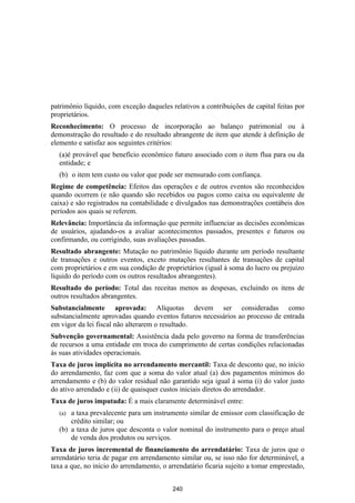 patrimônio líquido, com exceção daqueles relativos a contribuições de capital feitas por
proprietários.
Reconhecimento: O processo de incorporação ao balanço patrimonial ou à
demonstração do resultado e do resultado abrangente de item que atende à definição de
elemento e satisfaz aos seguintes critérios:
  (a)é provável que benefício econômico futuro associado com o item flua para ou da
  entidade; e
  (b) o item tem custo ou valor que pode ser mensurado com confiança.
Regime de competência: Efeitos das operações e de outros eventos são reconhecidos
quando ocorrem (e não quando são recebidos ou pagos como caixa ou equivalente de
caixa) e são registrados na contabilidade e divulgados nas demonstrações contábeis dos
períodos aos quais se referem.
Relevância: Importância da informação que permite influenciar as decisões econômicas
de usuários, ajudando-os a avaliar acontecimentos passados, presentes e futuros ou
confirmando, ou corrigindo, suas avaliações passadas.
Resultado abrangente: Mutação no patrimônio líquido durante um período resultante
de transações e outros eventos, exceto mutações resultantes de transações de capital
com proprietários e em sua condição de proprietários (igual à soma do lucro ou prejuízo
líquido do período com os outros resultados abrangentes).
Resultado do período: Total das receitas menos as despesas, excluindo os itens de
outros resultados abrangentes.
Substancialmente aprovada: Alíquotas devem ser consideradas como
substancialmente aprovadas quando eventos futuros necessários ao processo de entrada
em vigor da lei fiscal não alterarem o resultado.
Subvenção governamental: Assistência dada pelo governo na forma de transferências
de recursos a uma entidade em troca do cumprimento de certas condições relacionadas
às suas atividades operacionais.
Taxa de juros implícita no arrendamento mercantil: Taxa de desconto que, no início
do arrendamento, faz com que a soma do valor atual (a) dos pagamentos mínimos do
arrendamento e (b) do valor residual não garantido seja igual à soma (i) do valor justo
do ativo arrendado e (ii) de quaisquer custos iniciais diretos do arrendador.
Taxa de juros imputada: É a mais claramente determinável entre:
  (a) a taxa prevalecente para um instrumento similar de emissor com classificação de
      crédito similar; ou
  (b) a taxa de juros que desconta o valor nominal do instrumento para o preço atual
      de venda dos produtos ou serviços.
Taxa de juros incremental de financiamento do arrendatário: Taxa de juros que o
arrendatário teria de pagar em arrendamento similar ou, se isso não for determinável, a
taxa a que, no início do arrendamento, o arrendatário ficaria sujeito a tomar emprestado,


                                          240
 
