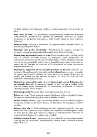 por prazo similar e com segurança similar, os recursos necessários para a compra do
ativo.
Taxa efetiva de juros: Taxa que desconta os pagamentos ou recebimentos futuros de
caixa estimados, durante a vida esperada do instrumento financeiro ou, quando
apropriado, por um período mais curto, ao valor contábil líquido do ativo ou passivo
financeiro.
Tempestividade: Oferecer a informação nas demonstrações contábeis dentro do
período adequado para a decisão.
Transação com partes relacionadas: Transferência de recursos, serviços ou
obrigações entre partes relacionadas, independentemente do preço cobrado.
Transação de pagamento baseada em ações: Uma transação na qual a entidade recebe
bens ou serviços (incluindo serviços de empregado) como compensação por
instrumentos patrimoniais da entidade (incluindo ações ou opções de ação), ou adquire
bens ou serviços contraindo passivos com o fornecedor desses bens ou serviços por
valores que são baseados no preço das ações da entidade ou outros instrumentos
patrimoniais da entidade.
Transação de pagamento baseada em ações liquidada em dinheiro: Transação cujo
pagamento é baseado em ações pela qual a entidade adquire bens ou serviços contraindo
um passivo para transferir dinheiro ou outros ativos ao fornecedor desses bens ou
serviços por valores que são baseados no preço (ou valor) das ações ou outro
instrumento patrimonial da entidade.
Transação de pagamento baseada em ações liquidada pela entrega de instrumentos
patrimoniais: Transação de pagamento baseada em ações na qual a entidade recebe
bens ou serviços como contraprestação de instrumentos patrimoniais da entidade
(incluindo ações ou opções de ação).
Transação prevista: Transação futura não comprometida, mas prevista.
Tributo corrente: Tributo a pagar (recuperável) referente ao lucro tributável (prejuízo
fiscal) para o período de declaração corrente e períodos passados.
Tributo diferido: Tributo a pagar (recuperável), referente ao lucro tributável (prejuízo
fiscal) para períodos de declaração futuros, em decorrência de transações ou eventos
passados.
Tributos sobre o lucro: Todos os impostos nacionais e estrangeiros que têm como base
lucros tributáveis. Imposto de renda também inclui impostos tais como impostos retidos
na fonte, que são pagos por controlada, coligada ou empreendimento controlado em
conjunto em distribuições de resultado para a entidade.
Unidade geradora de caixa: Menor grupo de ativos identificáveis que gera entradas de
caixa que são, em grande parte, independentes de entradas de caixa de outros ativos ou
grupos de ativos.




                                          241
 