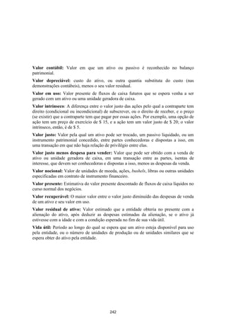 Valor contábil: Valor em que um ativo ou passivo é reconhecido no balanço
patrimonial.
Valor depreciável: custo do ativo, ou outra quantia substituta do custo (nas
demonstrações contábeis), menos o seu valor residual.
Valor em uso: Valor presente de fluxos de caixa futuros que se espera venha a ser
gerado com um ativo ou uma unidade geradora de caixa.
Valor intrínseco: A diferença entre o valor justo das ações pelo qual a contraparte tem
direito (condicional ou incondicional) de subscrever, ou o direito de receber, e o preço
(se existir) que a contraparte tem que pagar por essas ações. Por exemplo, uma opção de
ação tem um preço de exercício de $ 15, e a ação tem um valor justo de $ 20; o valor
intrínseco, então, é de $ 5.
Valor justo: Valor pela qual um ativo pode ser trocado, um passivo liquidado, ou um
instrumento patrimonial concedido, entre partes conhecedoras e dispostas a isso, em
uma transação em que não haja relação de privilégio entre elas.
Valor justo menos despesa para vender: Valor que pode ser obtido com a venda de
ativo ou unidade geradora de caixa, em uma transação entre as partes, isentas de
interesse, que devem ser conhecedoras e dispostas a isso, menos as despesas da venda.
Valor nocional: Valor de unidades de moeda, ações, bushels, libras ou outras unidades
especificadas em contrato de instrumento financeiro.
Valor presente: Estimativa do valor presente descontado de fluxos de caixa líquidos no
curso normal dos negócios.
Valor recuperável: O maior valor entre o valor justo diminuído das despesas de venda
de um ativo e seu valor em uso.
Valor residual de ativo: Valor estimado que a entidade obteria no presente com a
alienação do ativo, após deduzir as despesas estimadas da alienação, se o ativo já
estivesse com a idade e com a condição esperada no fim de sua vida útil.
Vida útil: Período ao longo do qual se espera que um ativo esteja disponível para uso
pela entidade, ou o número de unidades de produção ou de unidades similares que se
espera obter do ativo pela entidade.




                                          242
 