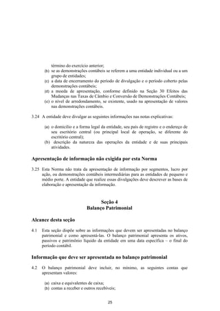 término do exercício anterior;
       (b) se as demonstrações contábeis se referem a uma entidade individual ou a um
           grupo de entidades;
       (c) a data de encerramento do período de divulgação e o período coberto pelas
           demonstrações contábeis;
       (d) a moeda de apresentação, conforme definido na Seção 30 Efeitos das
           Mudanças nas Taxas de Câmbio e Conversão de Demonstrações Contábeis;
       (e) o nível de arredondamento, se existente, usado na apresentação de valores
           nas demonstrações contábeis.

3.24 A entidade deve divulgar as seguintes informações nas notas explicativas:

       (a)o domicilio e a forma legal da entidade, seu país de registro e o endereço de
          seu escritório central (ou principal local de operação, se diferente do
          escritório central);
       (b) descrição da natureza das operações da entidade e de suas principais
          atividades.

Apresentação de informação não exigida por esta Norma

3.25 Esta Norma não trata da apresentação de informação por segmentos, lucro por
     ação, ou demonstrações contábeis intermediárias para as entidades de pequeno e
     médio porte. A entidade que realize essas divulgações deve descrever as bases de
     elaboração e apresentação da informação.


                                       Seção 4
                                 Balanço Patrimonial

Alcance desta seção

4.1   Esta seção dispõe sobre as informações que devem ser apresentadas no balanço
      patrimonial e como apresentá-las. O balanço patrimonial apresenta os ativos,
      passivos e patrimônio líquido da entidade em uma data específica – o final do
      período contábil.

Informação que deve ser apresentada no balanço patrimonial

4.2   O balanço patrimonial deve incluir, no mínimo, as seguintes contas que
      apresentam valores:

       (a)   caixa e equivalentes de caixa;
       (b)   contas a receber e outros recebíveis;


                                             25
 
