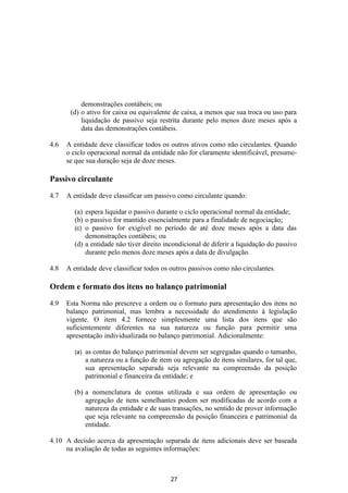 demonstrações contábeis; ou
       (d) o ativo for caixa ou equivalente de caixa, a menos que sua troca ou uso para
           liquidação de passivo seja restrita durante pelo menos doze meses após a
           data das demonstrações contábeis.

4.6   A entidade deve classificar todos os outros ativos como não circulantes. Quando
      o ciclo operacional normal da entidade não for claramente identificável, presume-
      se que sua duração seja de doze meses.

Passivo circulante

4.7   A entidade deve classificar um passivo como circulante quando:

        (a) espera liquidar o passivo durante o ciclo operacional normal da entidade;
        (b) o passivo for mantido essencialmente para a finalidade de negociação;
        (c) o passivo for exigível no período de até doze meses após a data das
            demonstrações contábeis; ou
        (d) a entidade não tiver direito incondicional de diferir a liquidação do passivo
            durante pelo menos doze meses após a data de divulgação.

4.8   A entidade deve classificar todos os outros passivos como não circulantes.

Ordem e formato dos itens no balanço patrimonial
4.9   Esta Norma não prescreve a ordem ou o formato para apresentação dos itens no
      balanço patrimonial, mas lembra a necessidade do atendimento à legislação
      vigente. O item 4.2 fornece simplesmente uma lista dos itens que são
      suficientemente diferentes na sua natureza ou função para permitir uma
      apresentação individualizada no balanço patrimonial. Adicionalmente:

        (a)   as contas do balanço patrimonial devem ser segregadas quando o tamanho,
              a natureza ou a função de item ou agregação de itens similares, for tal que,
              sua apresentação separada seja relevante na compreensão da posição
              patrimonial e financeira da entidade; e

        (b) a nomenclatura de contas utilizada e sua ordem de apresentação ou
            agregação de itens semelhantes podem ser modificadas de acordo com a
            natureza da entidade e de suas transações, no sentido de prover informação
            que seja relevante na compreensão da posição financeira e patrimonial da
            entidade.

4.10 A decisão acerca da apresentação separada de itens adicionais deve ser baseada
     na avaliação de todas as seguintes informações:



                                            27
 