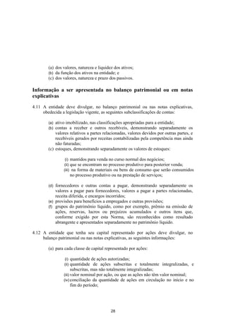 (a) dos valores, natureza e liquidez dos ativos;
        (b) da função dos ativos na entidade; e
        (c) dos valores, natureza e prazo dos passivos.

Informação a ser apresentada no balanço patrimonial ou em notas
explicativas

4.11 A entidade deve divulgar, no balanço patrimonial ou nas notas explicativas,
     obedecida a legislação vigente, as seguintes subclassificações de contas:

        (a) ativo imobilizado, nas classificações apropriadas para a entidade;
        (b) contas a receber e outros recebíveis, demonstrando separadamente os
            valores relativos a partes relacionadas, valores devidos por outras partes, e
            recebíveis gerados por receitas contabilizadas pela competência mas ainda
            não faturadas;
        (c) estoques, demonstrando separadamente os valores de estoques:

                 (i) mantidos para venda no curso normal dos negócios;
                (ii) que se encontram no processo produtivo para posterior venda;
                (iii) na forma de materiais ou bens de consumo que serão consumidos
                       no processo produtivo ou na prestação de serviços;

        (d) fornecedores e outras contas a pagar, demonstrando separadamente os
            valores a pagar para fornecedores, valores a pagar a partes relacionadas,
            receita diferida, e encargos incorridos;
        (e) provisões para benefícios a empregados e outras provisões;
        (f) grupos do patrimônio líquido, como por exemplo, prêmio na emissão de
            ações, reservas, lucros ou prejuízos acumulados e outros itens que,
            conforme exigido por esta Norma, são reconhecidos como resultado
            abrangente e apresentados separadamente no patrimônio líquido.

4.12 A entidade que tenha seu capital representado por ações deve divulgar, no
     balanço patrimonial ou nas notas explicativas, as seguintes informações:

        (a) para cada classe de capital representado por ações:

                (i)   quantidade de ações autorizadas;
                (ii)  quantidade de ações subscritas e totalmente integralizadas, e
                      subscritas, mas não totalmente integralizadas;
                (iii) valor nominal por ação, ou que as ações não têm valor nominal;
                (iv) conciliação da quantidade de ações em circulação no início e no
                      fim do período;




                                             28
 