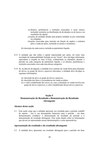 (v)  direitos, preferências e restrições associados a essas classes,
                      incluindo restrições na distribuição de dividendos ou de lucros e no
                      reembolso do capital;
                (vi) ações da entidade detidas pela própria entidade ou por controladas
                      ou coligadas;
                (vii) ações reservadas para emissão em função de opções e contratos
                      para a venda de ações, incluindo os termos e montantes;

        (b) descrição de cada reserva incluída no patrimônio líquido.


4.13 A entidade que não tenha o capital representado por ações, tal como uma
     sociedade de responsabilidade limitada ou um “truste”, deve divulgar informação
     equivalente à exigida no item 4.12(a), evidenciando as alterações durante o
     período em cada categoria do patrimônio líquido, e os direitos, preferências e
     restrições associados com cada uma dessas categorias.

4.14 Se, na data de divulgação, a entidade tiver contrato de venda firme para alienação
     de ativos, ou grupo de ativos e passivos relevantes, a entidade deve divulgar as
     seguintes informações:

        (a) descrição do ativo ou grupo de ativos e passivos;
        (b) descrição dos fatos e circunstâncias da venda ou plano;
        (c) o valor contabilizado dos ativos ou, caso a alienação ou venda envolva um
            grupo de ativos e passivos, o valor contabilizado desses ativos e passivos.




                              Seção 5
       Demonstração do Resultado e Demonstração do Resultado
                           Abrangente

Alcance desta seção

5.1   Esta seção exige que a entidade apresente seu resultado para o período contábil
      de reporte – isto é, seu desempenho financeiro para o período – em duas
      demonstrações contábeis: a demonstração do resultado do período e a
      demonstração do resultado abrangente. Esta seção dispõe sobre as informações
      que devem ser apresentadas nessas demonstrações e como apresentá-las.

Apresentação do resultado e do resultado abrangente

5.2   A entidade deve apresentar seu resultado abrangente para o período em duas


                                          29
 