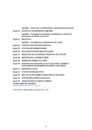 Apêndice – Guia sobre reconhecimento e mensuração de provisão
Seção 22     PASSIVO E PATRIMÔNIO LÍQUIDO
             Apêndice – Exemplos de tratamento contábil para o emissor de
             instrumento de dívida conversível
Seção 23     RECEITAS
             Apêndice – Exemplos de reconhecimento de receita
Seção 24     SUBVENÇÃO GOVERNAMENTAL
Seção 25     CUSTOS DE EMPRÉSTIMOS
Seção 26     PAGAMENTO BASEADO EM AÇÕES
Seção 27     REDUÇÃO AO VALOR RECUPERÁVEL DE ATIVOS
Seção 28     BENEFÍCIOS A EMPREGADOS
Seção 29     TRIBUTOS SOBRE O LUCRO
Seção 30     EFEITOS DAS MUDANÇAS NAS TAXAS DE CÂMBIO E
             CONVERSÃO DE DEMONSTRAÇÕES CONTÁBEIS
Seção 31     HIPERINFLAÇÃO
Seção 32     EVENTO SUBSEQUENTE
Seção 33     DIVULGAÇÃO SOBRE PARTES RELACIONADAS
Seção 34     ATIVIDADES ESPECIALIZADAS
Seção 35 ADOÇÃO INICIAL DESTA NORMA
GLOSSÁRIO DE TERMOS
(Incluído pela Resolução CFC nº 1.285/10)

Esta Norma é apresentada nas Seções de 1 a 35.




                                            3
 