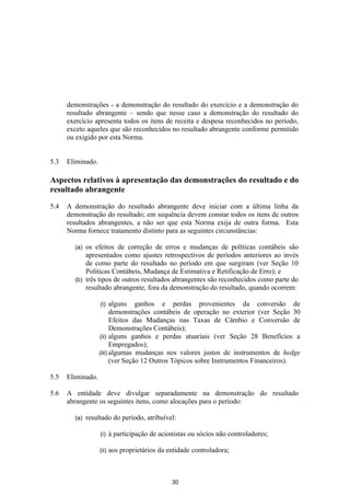 demonstrações - a demonstração do resultado do exercício e a demonstração do
      resultado abrangente – sendo que nesse caso a demonstração do resultado do
      exercício apresenta todos os itens de receita e despesa reconhecidos no período,
      exceto aqueles que são reconhecidos no resultado abrangente conforme permitido
      ou exigido por esta Norma.


5.3   Eliminado.

Aspectos relativos à apresentação das demonstrações do resultado e do
resultado abrangente

5.4   A demonstração do resultado abrangente deve iniciar com a última linha da
      demonstração do resultado; em sequência devem constar todos os itens de outros
      resultados abrangentes, a não ser que esta Norma exija de outra forma. Esta
      Norma fornece tratamento distinto para as seguintes circunstâncias:

        (a) os efeitos de correção de erros e mudanças de políticas contábeis são
            apresentados como ajustes retrospectivos de períodos anteriores ao invés
            de como parte do resultado no período em que surgiram (ver Seção 10
            Políticas Contábeis, Mudança de Estimativa e Retificação de Erro); e
        (b) três tipos de outros resultados abrangentes são reconhecidos como parte do
            resultado abrangente, fora da demonstração do resultado, quando ocorrem:

                   (i)   alguns ganhos e perdas provenientes da conversão de
                         demonstrações contábeis de operação no exterior (ver Seção 30
                         Efeitos das Mudanças nas Taxas de Câmbio e Conversão de
                         Demonstrações Contábeis);
                   (ii) alguns ganhos e perdas atuariais (ver Seção 28 Benefícios a
                         Empregados);
                   (iii) algumas mudanças nos valores justos de instrumentos de hedge
                         (ver Seção 12 Outros Tópicos sobre Instrumentos Financeiros).

5.5   Eliminado.

5.6   A entidade deve divulgar separadamente na demonstração do resultado
      abrangente os seguintes itens, como alocações para o período:

        (a)   resultado do período, atribuível:

                   (i)    à participação de acionistas ou sócios não controladores;

                   (ii)   aos proprietários da entidade controladora;



                                                30
 