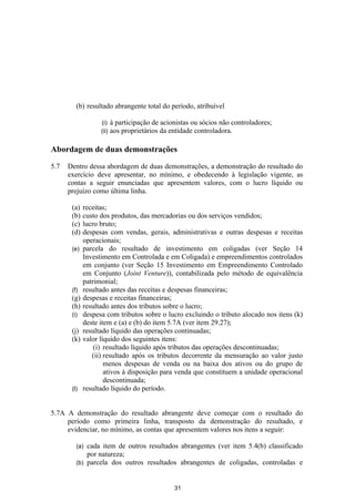 (b) resultado abrangente total do período, atribuível

                   (i)    à participação de acionistas ou sócios não controladores;
                   (ii)   aos proprietários da entidade controladora.

Abordagem de duas demonstrações

5.7   Dentro dessa abordagem de duas demonstrações, a demonstração do resultado do
      exercício deve apresentar, no mínimo, e obedecendo à legislação vigente, as
      contas a seguir enunciadas que apresentem valores, com o lucro líquido ou
      prejuízo como última linha.

       (a)   receitas;
       (b)   custo dos produtos, das mercadorias ou dos serviços vendidos;
       (c)   lucro bruto;
       (d)   despesas com vendas, gerais, administrativas e outras despesas e receitas
             operacionais;
       (e)   parcela do resultado de investimento em coligadas (ver Seção 14
             Investimento em Controlada e em Coligada) e empreendimentos controlados
             em conjunto (ver Seção 15 Investimento em Empreendimento Controlado
             em Conjunto (Joint Venture)), contabilizada pelo método de equivalência
             patrimonial;
       (f)   resultado antes das receitas e despesas financeiras;
       (g)   despesas e receitas financeiras;
       (h)   resultado antes dos tributos sobre o lucro;
       (i)   despesa com tributos sobre o lucro excluindo o tributo alocado nos itens (k)
             deste item e (a) e (b) do item 5.7A (ver item 29.27);
       (j)   resultado líquido das operações continuadas;
       (k)   valor líquido dos seguintes itens:
                 (i) resultado líquido após tributos das operações descontinuadas;
                (ii) resultado após os tributos decorrente da mensuração ao valor justo
                     menos despesas de venda ou na baixa dos ativos ou do grupo de
                     ativos à disposição para venda que constituem a unidade operacional
                     descontinuada;
       (l)   resultado líquido do período.


5.7A A demonstração do resultado abrangente deve começar com o resultado do
     período como primeira linha, transposto da demonstração do resultado, e
     evidenciar, no mínimo, as contas que apresentem valores nos itens a seguir:

         (a) cada item de outros resultados abrangentes (ver item 5.4(b) classificado
             por natureza;
         (b) parcela dos outros resultados abrangentes de coligadas, controladas e



                                                31
 