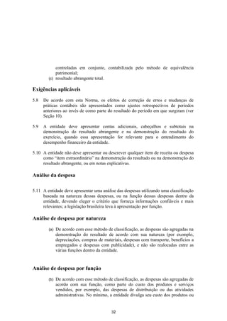 controladas em conjunto, contabilizada pelo método de equivalência
            patrimonial;
        (c) resultado abrangente total.

Exigências aplicáveis

5.8   De acordo com esta Norma, os efeitos de correção de erros e mudanças de
      práticas contábeis são apresentados como ajustes retrospectivos de períodos
      anteriores ao invés de como parte do resultado do período em que surgiram (ver
      Seção 10).

5.9   A entidade deve apresentar contas adicionais, cabeçalhos e subtotais na
      demonstração do resultado abrangente e na demonstração do resultado do
      exercício, quando essa apresentação for relevante para o entendimento do
      desempenho financeiro da entidade.

5.10 A entidade não deve apresentar ou descrever qualquer item de receita ou despesa
     como “item extraordinário” na demonstração do resultado ou na demonstração do
     resultado abrangente, ou em notas explicativas.

Análise da despesa

5.11 A entidade deve apresentar uma análise das despesas utilizando uma classificação
     baseada na natureza dessas despesas, ou na função dessas despesas dentro da
     entidade, devendo eleger o critério que forneça informações confiáveis e mais
     relevantes; a legislação brasileira leva à apresentação por função.

Análise de despesa por natureza

        (a)   De acordo com esse método de classificação, as despesas são agregadas na
              demonstração do resultado de acordo com sua natureza (por exemplo,
              depreciações, compras de materiais, despesas com transporte, benefícios a
              empregados e despesas com publicidade), e não são realocadas entre as
              várias funções dentro da entidade.


Análise de despesa por função

        (b)   De acordo com esse método de classificação, as despesas são agregadas de
              acordo com sua função, como parte do custo dos produtos e serviços
              vendidos, por exemplo, das despesas de distribuição ou das atividades
              administrativas. No mínimo, a entidade divulga seu custo dos produtos ou


                                           32
 