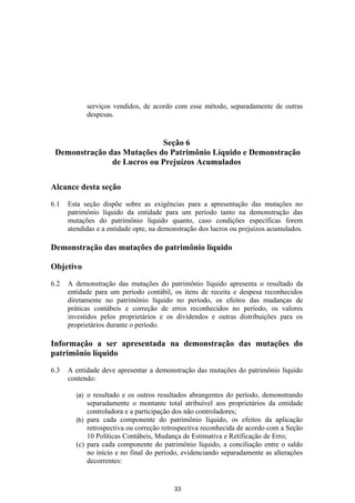 serviços vendidos, de acordo com esse método, separadamente de outras
              despesas.


                            Seção 6
 Demonstração das Mutações do Patrimônio Líquido e Demonstração
               de Lucros ou Prejuízos Acumulados

Alcance desta seção
6.1   Esta seção dispõe sobre as exigências para a apresentação das mutações no
      patrimônio líquido da entidade para um período tanto na demonstração das
      mutações do patrimônio líquido quanto, caso condições específicas forem
      atendidas e a entidade opte, na demonstração dos lucros ou prejuízos acumulados.

Demonstração das mutações do patrimônio líquido

Objetivo

6.2   A demonstração das mutações do patrimônio líquido apresenta o resultado da
      entidade para um período contábil, os itens de receita e despesa reconhecidos
      diretamente no patrimônio líquido no período, os efeitos das mudanças de
      práticas contábeis e correção de erros reconhecidos no período, os valores
      investidos pelos proprietários e os dividendos e outras distribuições para os
      proprietários durante o período.

Informação a ser apresentada na demonstração das mutações do
patrimônio líquido

6.3   A entidade deve apresentar a demonstração das mutações do patrimônio líquido
      contendo:

        (a) o resultado e os outros resultados abrangentes do período, demonstrando
            separadamente o montante total atribuível aos proprietários da entidade
            controladora e a participação dos não controladores;
        (b) para cada componente do patrimônio líquido, os efeitos da aplicação
            retrospectiva ou correção retrospectiva reconhecida de acordo com a Seção
            10 Políticas Contábeis, Mudança de Estimativa e Retificação de Erro;
        (c) para cada componente do patrimônio líquido, a conciliação entre o saldo
            no início e no final do período, evidenciando separadamente as alterações
            decorrentes:


                                          33
 