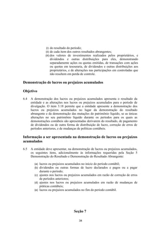 (i) do resultado do período;
                (ii) de cada item dos outros resultados abrangentes;
                (iii) dos valores de investimentos realizados pelos    proprietários, e
                   dividendos e outras distribuições para eles, demonstrando
                   separadamente ações ou quotas emitidas, de transações com ações
                   ou quotas em tesouraria, de dividendos e outras distribuições aos
                   proprietários, e de alterações nas participações em controladas que
                   não resultem em perda de controle.

Demonstração de lucros ou prejuízos acumulados

Objetivo

6.4   A demonstração dos lucros ou prejuízos acumulados apresenta o resultado da
      entidade e as alterações nos lucros ou prejuízos acumulados para o período de
      divulgação. O item 3.18 permite que a entidade apresente a demonstração dos
      lucros ou prejuízos acumulados no lugar da demonstração do resultado
      abrangente e da demonstração das mutações do patrimônio líquido, se as únicas
      alterações no seu patrimônio líquido durante os períodos para os quais as
      demonstrações contábeis são apresentadas derivarem do resultado, de pagamento
      de dividendos ou de outra forma de distribuição de lucro, correção de erros de
      períodos anteriores, e de mudanças de políticas contábeis.

Informação a ser apresentada na demonstração de lucros ou prejuízos
acumulados

6.5   A entidade deve apresentar, na demonstração de lucros ou prejuízos acumulados,
      os seguintes itens, adicionalmente às informações requeridas pela Seção 5
      Demonstração do Resultado e Demonstração do Resultado Abrangente:

        (a) lucros ou prejuízos acumulados no início do período contábil;
        (b) dividendos ou outras formas de lucro declarados e pagos ou a pagar
            durante o período;
        (c) ajustes nos lucros ou prejuízos acumulados em razão de correção de erros
            de períodos anteriores;
        (d) ajustes nos lucros ou prejuízos acumulados em razão de mudanças de
            práticas contábeis;
        (e) lucros ou prejuízos acumulados no fim do período contábil.




                                     Seção 7

                                         34
 
